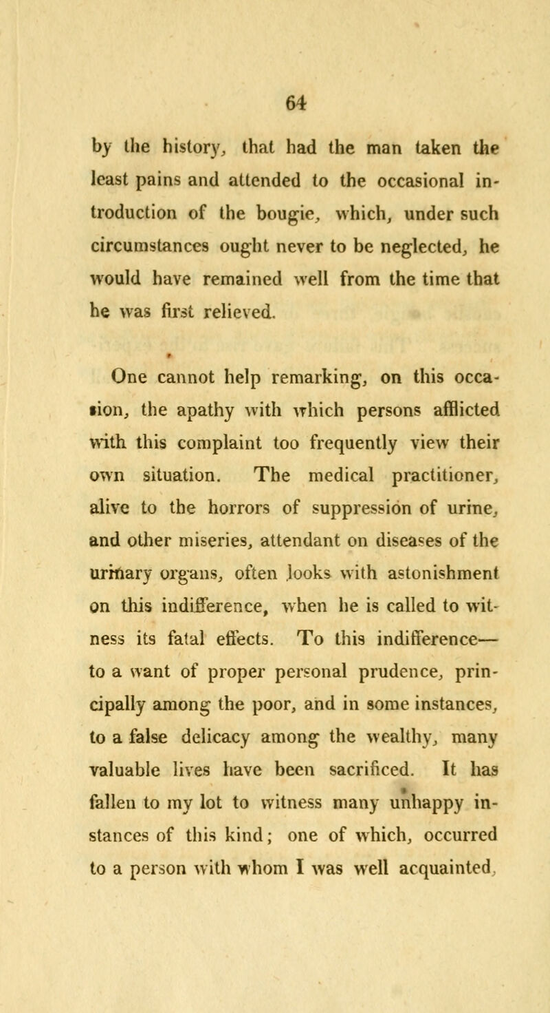 by the history, that had the man taken the least pains and attended to the occasional in- troduction of the bougie, which, under such circumstances ought never to be neglected, he would have remained well from the time that he was first relieved. One cannot help remarking, on this occa- sion, the apathy with which persons afflicted with this complaint too frequently view their own situation. The medical practitioner, alive to the horrors of suppression of urine, and other miseries, attendant on diseases of the urinary organs, often looks with astonishment on this indifference, when he is called to wit- ness its fatal effects. To this indifference— to a want of proper personal prudence, prin- cipally among the poor, and in some instances, to a false delicacy among the wealthy, many valuable lives have been sacrificed. It has fallen to my lot to witness many unhappy in- stances of this kind; one of which, occurred to a person with whom I was well acquainted