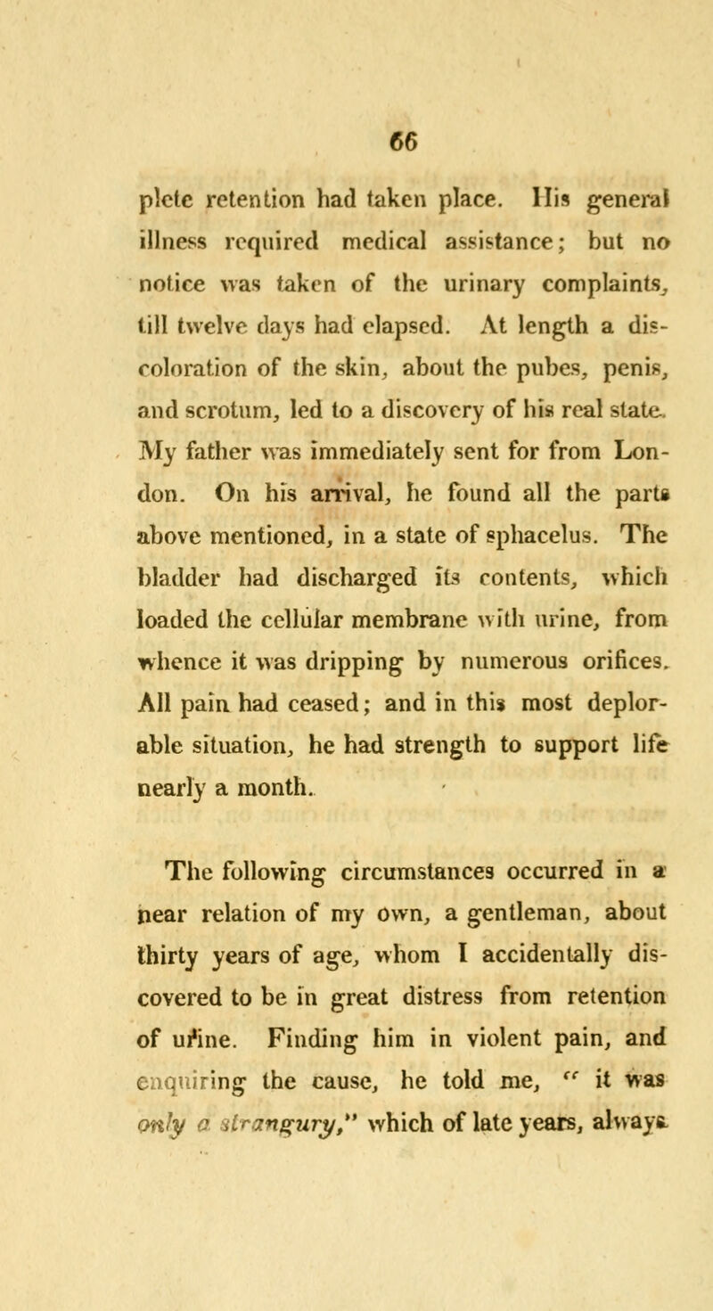 plctc retention had taken place. His general illness required medical assistance; but no notice was taken of the urinary complaints, till twelve days had elapsed. At length a dis- coloration of the skin, about the pubes, penis, and scrotum, led to a discovery of his real state. My father was immediately sent for from Lon- don. On his arrival, he found all the parti above mentioned, in a state of sphacelus. The bladder had discharged its contents, which loaded the cellular membrane with urine, from whence it was dripping by numerous orifices. All pain had ceased; and in this most deplor- able situation, he had strength to support life nearly a month. The following circumstances occurred in a near relation of my own, a gentleman, about thirty years of age, whom I accidentally dis- covered to be in great distress from retention of ur*ine. Finding him in violent pain, and enquiring the cause, he told me, <c it was cmty a strangury, which of late years, always-
