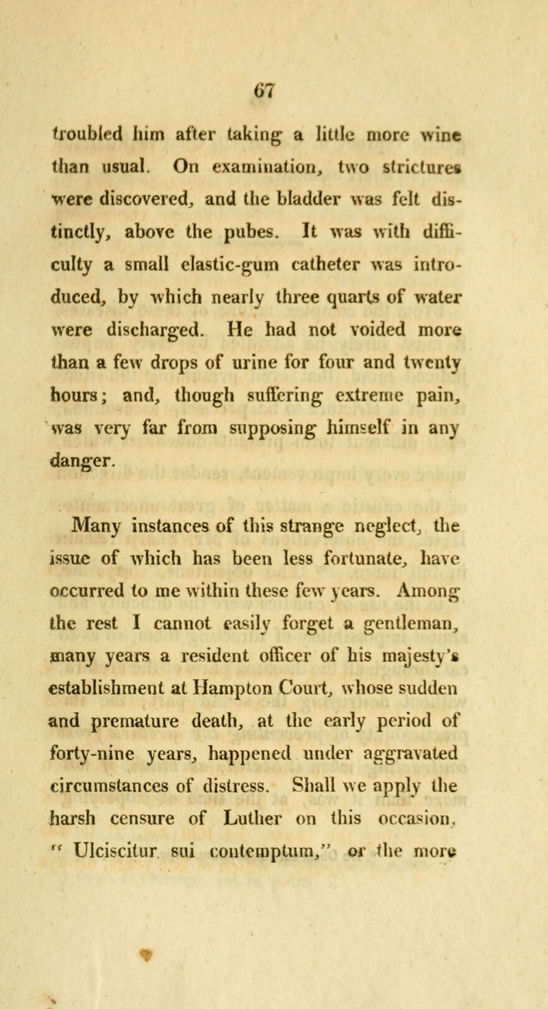 troubled him after taking a little more wine than usual. On examination, two stricture* were discovered, and the bladder was felt dis- tinctly, above the pubes. It was with diffi- culty a small elastic-gum catheter was intro- duced, by which nearly three quarts of water were discharged. He had not voided more than a few drops of urine for four and twenty hours; and, though suffering extreme pain, was very far from supposing himself in any danger. Many instances of this strange neglect, the issue of which has been less fortunate, have occurred to me within these few years. Among the rest I cannot easily forget a gentleman, many years a resident officer of his majesty's establishment at Hampton Court, whose sudden and premature death, at the early period of forty-nine years, happened under aggravated circumstances of distress. Shall we apply the harsh censure of Luther on this occasion,  Ulciscitur sui conteroptum/' or the more