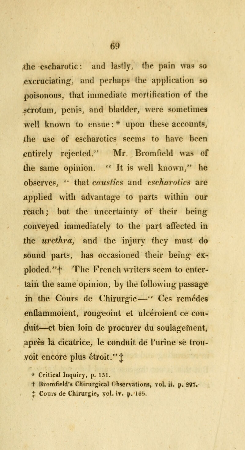 m the escharotic: and lastly, the pain was so excruciating, and perhaps the application so poisonous, that immediate mortification of the .scrotum, penis, and bladder, were sometimes well known to ensue: * upon these accounts, the use of escharotics seems to have been entirely rejected. Mr. Bromfield was of the same opinion. (C It is well known, he observes, cc that caustics and escharotics are applied with advantage to parts within our reach; but the uncertainty of their being conveyed immediately to the part affected in the urethra, and the injury they must do sound parts, has occasioned their being ex- ploded, f The French writers seem to enter- tain the same opinion, by the following passage in the Cours de Chirurgie— Ces remedes enflammoient, rongeoint et ulceroient ce con- duit—et bien loin de procurer du soulagement, apres la cicatrice, le conduit de Purine se trou- voit encore plus etroit. | * Critical Inquiry, p. 151. + Biomfield's CKirurgical Observations, vol, ii. p. 29T. J Cours de Chirurgie, yol. ir. p. 165=