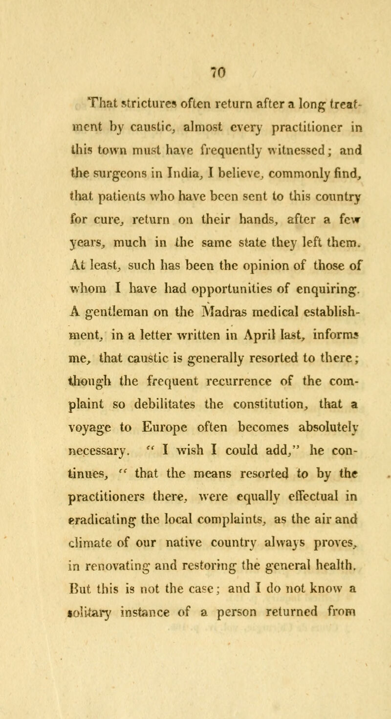 That strictures often return after a long treat- ment by caustic, almost every practitioner in this town must have frequently witnessed; and the surgeons in India, I believe, commonly find, that patients who have been sent to this country for cure, return on their hands, after a few years, much in the same state they left them. At least, such has been the opinion of those of whom I have had opportunities of enquiring. A gentleman on the Madras medical establish- ment, in a letter written in April last, informs me, that caustic is generally resorted to there; though the frequent recurrence of the com- plaint so debilitates the constitution, that a voyage to Europe often becomes absolutely necessary.  I wish I could add, he con- tinues,  that the means resorted to by the practitioners there, were equally effectual in eradicating the local complaints, as the air and climate of our native country always proves, in renovating and restoring the general health. But this is not the case; and I do not know a solitary instance of a person returned from