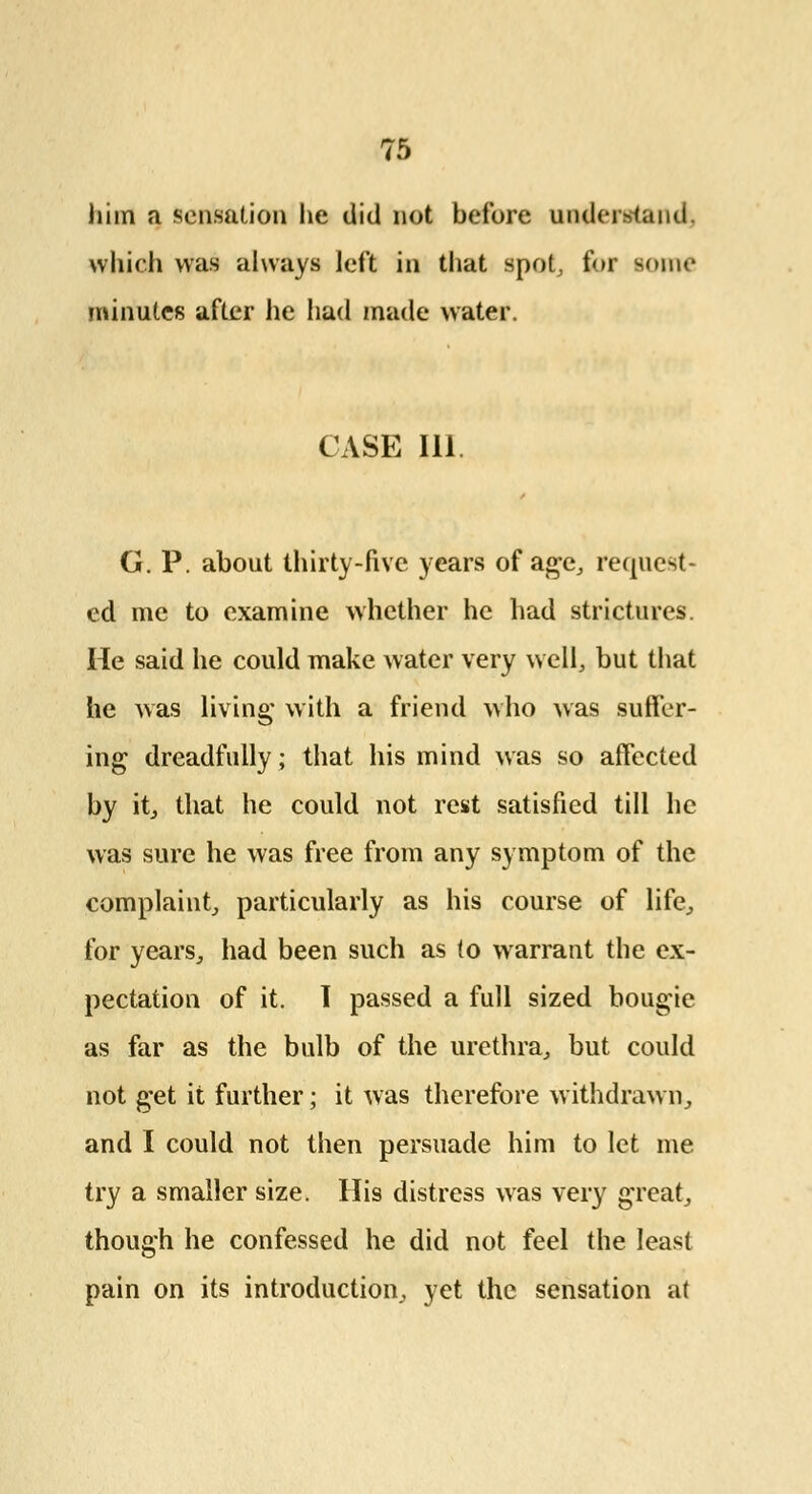 him a sensation he did not before underhand which was always left in that spot, for some minutes after he had made water. CASE 111. G. P. about thirty-five years of age, request- ed me to examine whether he had strictures. He said he could make water very well, but that he was living with a friend who was suffer- ing dreadfully; that his mind was so affected by it, that he could not rest satisfied till he was sure he was free from any symptom of the complaint, particularly as his course of life, for years, had been such as to warrant the ex- pectation of it. I passed a full sized bougie as far as the bulb of the urethra, but could not get it further; it was therefore withdrawn, and I could not then persuade him to let me try a smaller size. His distress was very great, though he confessed he did not feel the least pain on its introduction, yet the sensation at