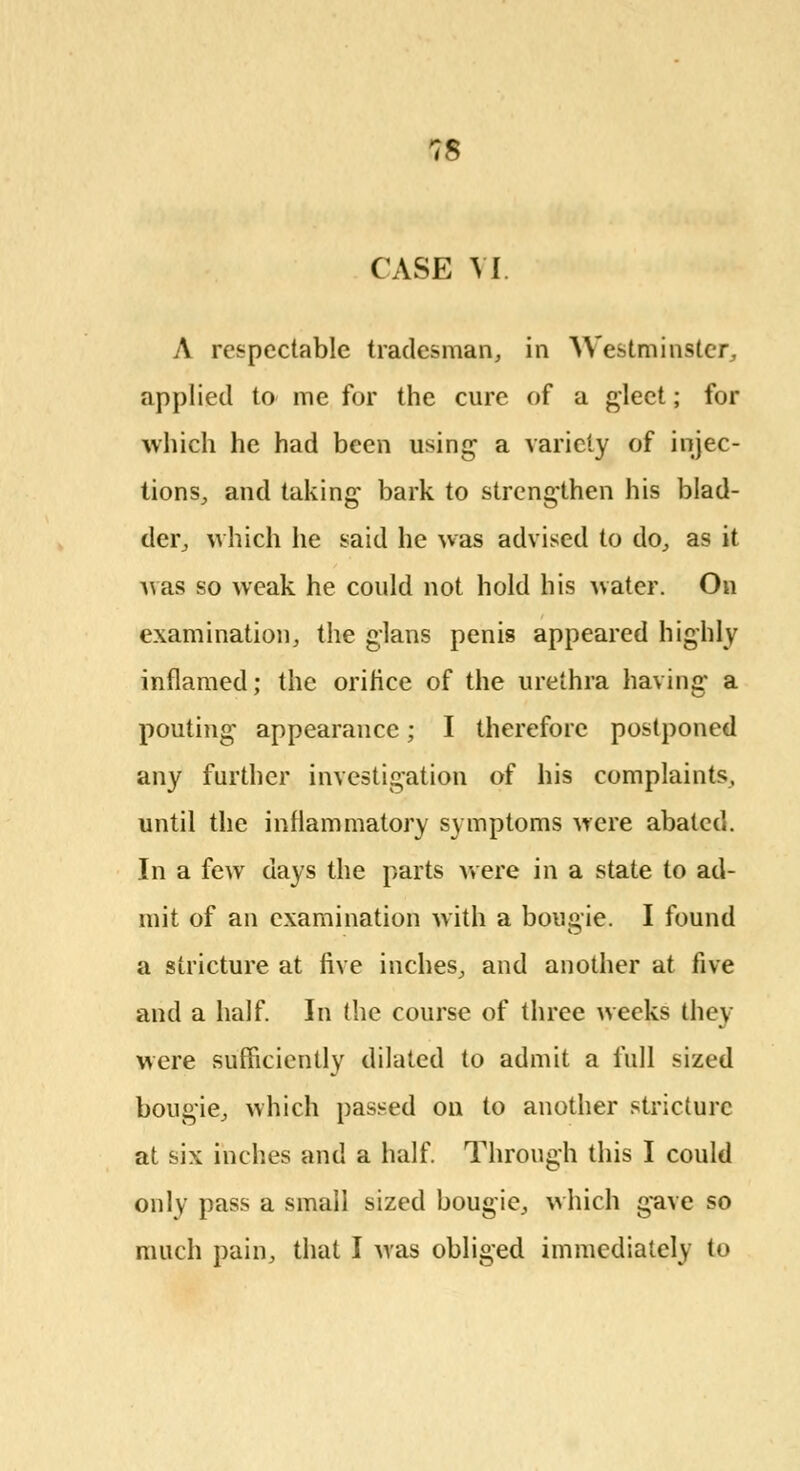 CASE VI. A respectable tradesman, in Westminster, applied to me for the cure of a gleet; for which he had been using a variety of injec- tions, and taking bark to strengthen his blad- der, which he said he was advised to do, as it was so weak he could not hold his water. On examination, the glans penis appeared highly inflamed; the orifice of the urethra having a pouting appearance; I therefore postponed any further investigation of his complaints, until the inflammatory symptoms were abated. In a few days the parts were in a state to ad- mit of an examination with a bougie. I found a stricture at five inches, and another at five and a half. In the course of three weeks they were sufficiently dilated to admit a full sized bougie, which passed on to another stricture at six inches and a half. Through this I could only pass a small sized bougie, which gave so