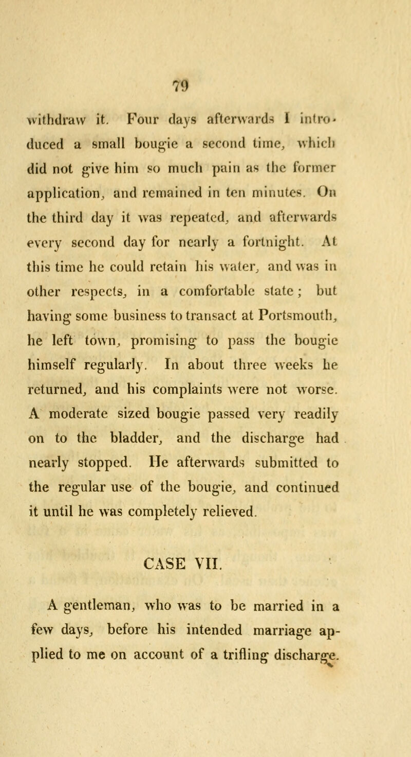 withdraw it. Four days aftcrwiirds 1 intra* duced a small bougie a second time, which did not give him so much pain as the former application, and remained in ten minutes. On the third day it was repeated, and afterwards every second day for nearly a fortnight. At this time he could retain his water, and was in other respects, in a comfortable state; but having some business to transact at Portsmouth, he left town, promising to pass the bougie himself regularly. In about three weeks he returned, and his complaints were not worse. A moderate sized bougie passed very readily on to the bladder, and the discharge had nearly stopped. He afterwards submitted to the regular use of the bougie, and continued it until he was completely relieved. CASE VII A gentleman, who was to be married in a few days, before his intended marriage ap- plied to me on account of a trifling discharge.