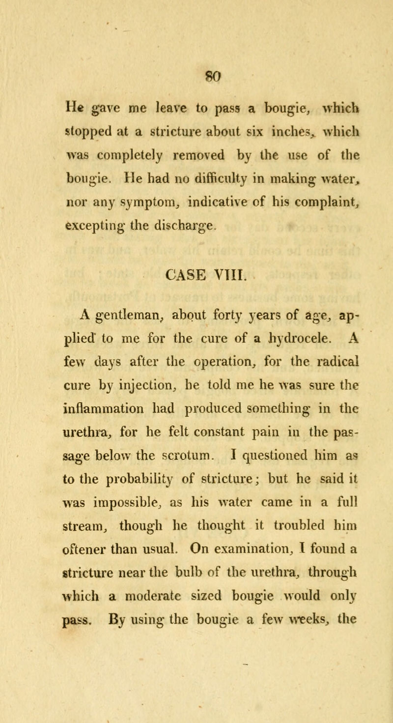 He gave me leave to pass a bougie, which stopped at a stricture about six inches^ which was completely removed by the use of the bougie. He had no difficulty in making water, nor any symptom, indicative of his complaint, excepting the discharge. CASE VIII. A gentleman,, about forty years of age, ap- plied to me for the cure of a hydrocele. A few days after the operation, for the radical cure by injection, he told me he was sure the inflammation had produced something in the urethra, for he felt constant pain in the pas- sage below the scrotum. I questioned him as to the probability of stricture; but he said it was impossible, as his water came in a full stream, though he thought it troubled him oftener than usual. On examination, I found a stricture near the bulb of the urethra, through which a moderate sized bougie would only pass. By using the bougie a few weeks, the