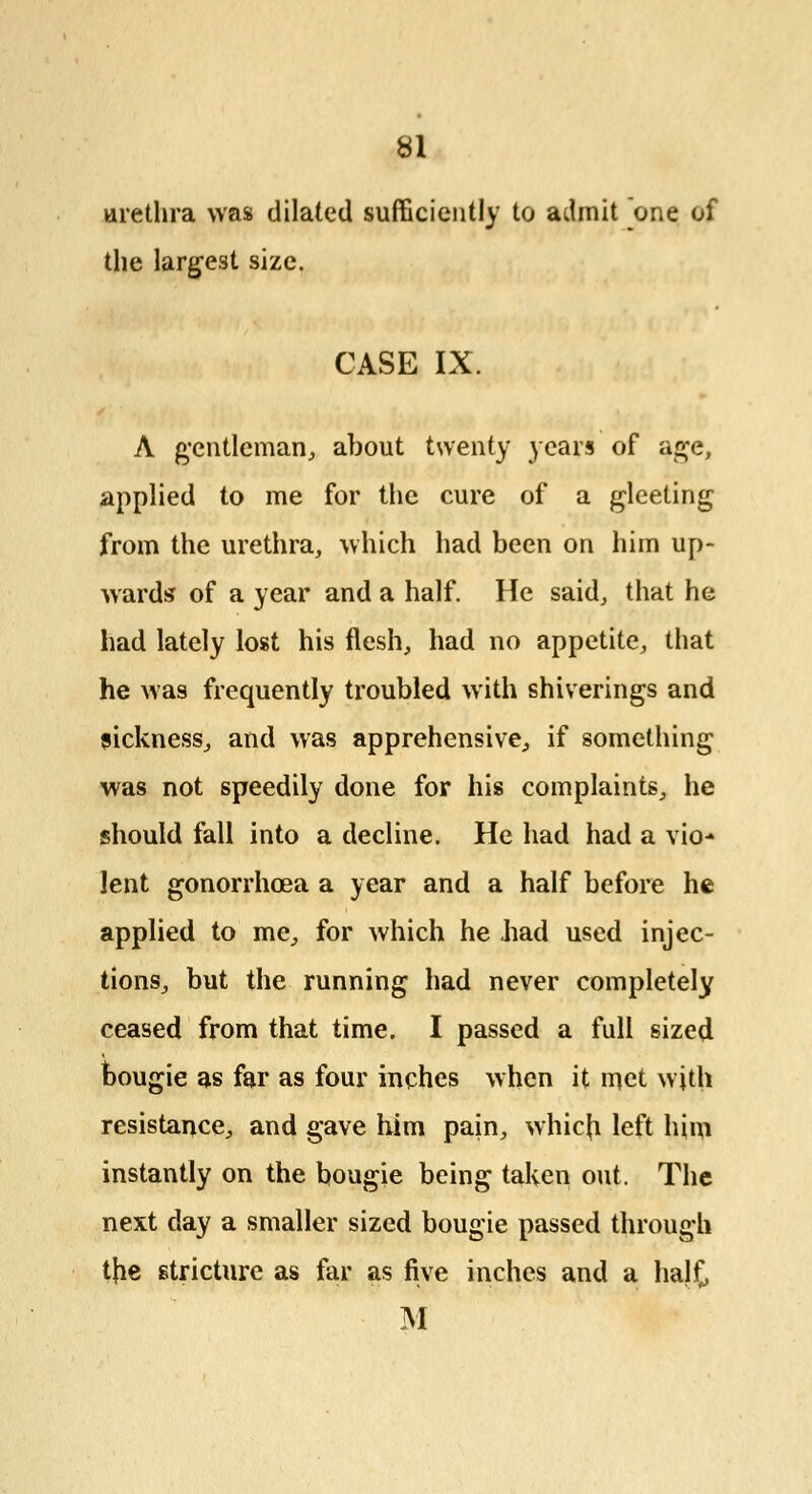 urethra was dilated sufficiently to admit one of the largest size. CASE IX. A gentleman, about twenty years of age, applied to me for the cure of a gleeting from the urethra, which had been on him up- wards of a year and a half. He said, that he had lately lost his flesh, had no appetite, that he was frequently troubled with shiverings and sickness, and was apprehensive, if something was not speedily done for his complaints, he should fall into a decline. He had had a vio-» lent gonorrhoea a year and a half before he applied to me, for which he bad used injec- tions, but the running had never completely ceased from that time. I passed a full sized bougie as far as four inches when it met with resistance, and gave him pain, whicb left him instantly on the bougie being taken out. The next day a smaller sized bougie passed through tfie stricture as far as five inches and a halt M