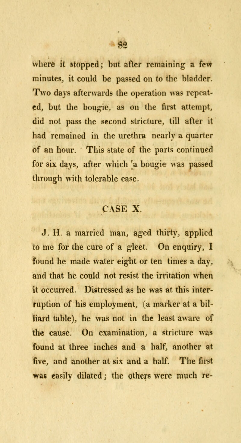 where it stopped; but after remaining a few minutes, it could be passed on to the bladder. Two days afterwards the operation was repeat- ed, but the bougie, as on the first attempt, did not pass the second stricture, till after it had remained in the urethra nearly a quarter of an hour. This state of the parts continued for six days, after which ra bougie was passed through with tolerable ease. CASE X. J. H. a married man, aged thirty, applied to me for the cure of a gleet. On enquiry, I found he made water eight or ten times a day, and that he could not resist the irritation when it occurred. Distressed as he was at this inter- ruption of his employment, (a marker at a bil- liard table), he was not in the least aware of the cause. On examination, a stricture was found at three inches and a half, another at five, and another at six and a half. The first was easily dilated; the others were much re-