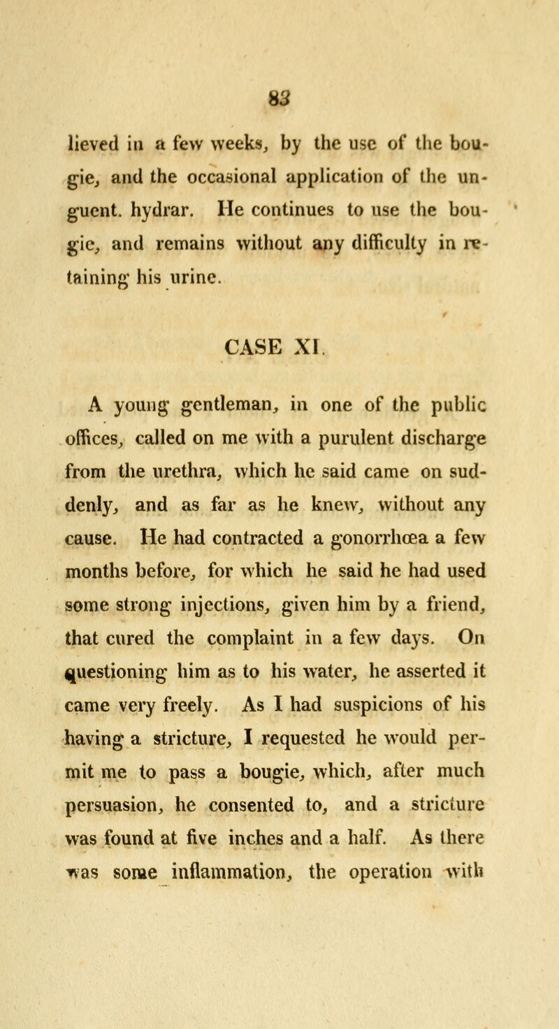 H3 lieved in a few weeks, by the use of the bou- gie, and the occasional application of the un- guent, hydrar. He continues to use the bou- gie, and remains without any difficulty in re- taining his urine. CASE XI. A young gentleman, in one of the public offices, called on me with a purulent discharge from the urethra, which he said came on sud- denly, and as far as he knew, without any cause. He had contracted a gonorrhoea a few months before, for which he said he had used some strong injections, given him by a friend, that cured the complaint in a few days. On questioning him as to his water, he asserted it came very freely. As I had suspicions of his having a stricture, I requested he would per- mit me to pass a bougie, which, after much persuasion, he consented to, and a stricture was found at five inches and a half. As there *as some inflammation, the operation with
