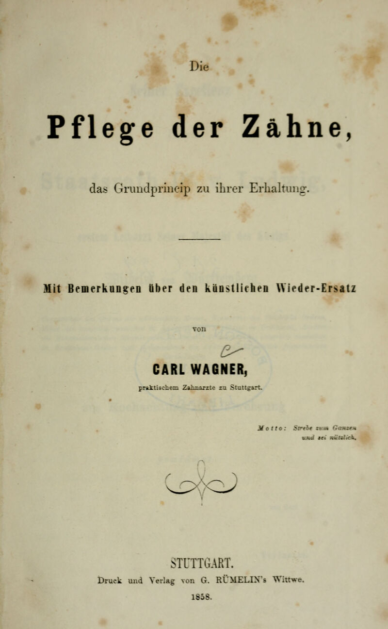 Die Pflege der Zahne, das Grimdprincip zu ihrer Erhaltung. Mit Bemerkungen über den künstlichen Wieder-Ersatz CARL WAGNER, praktischem Zahnärzte zu Stuttgart. Motto: Strebt zum Game* und »ei nüulxh. STUTTGART. Druck und Verlag von G. RÜMELIXs Wktwe. 1858.