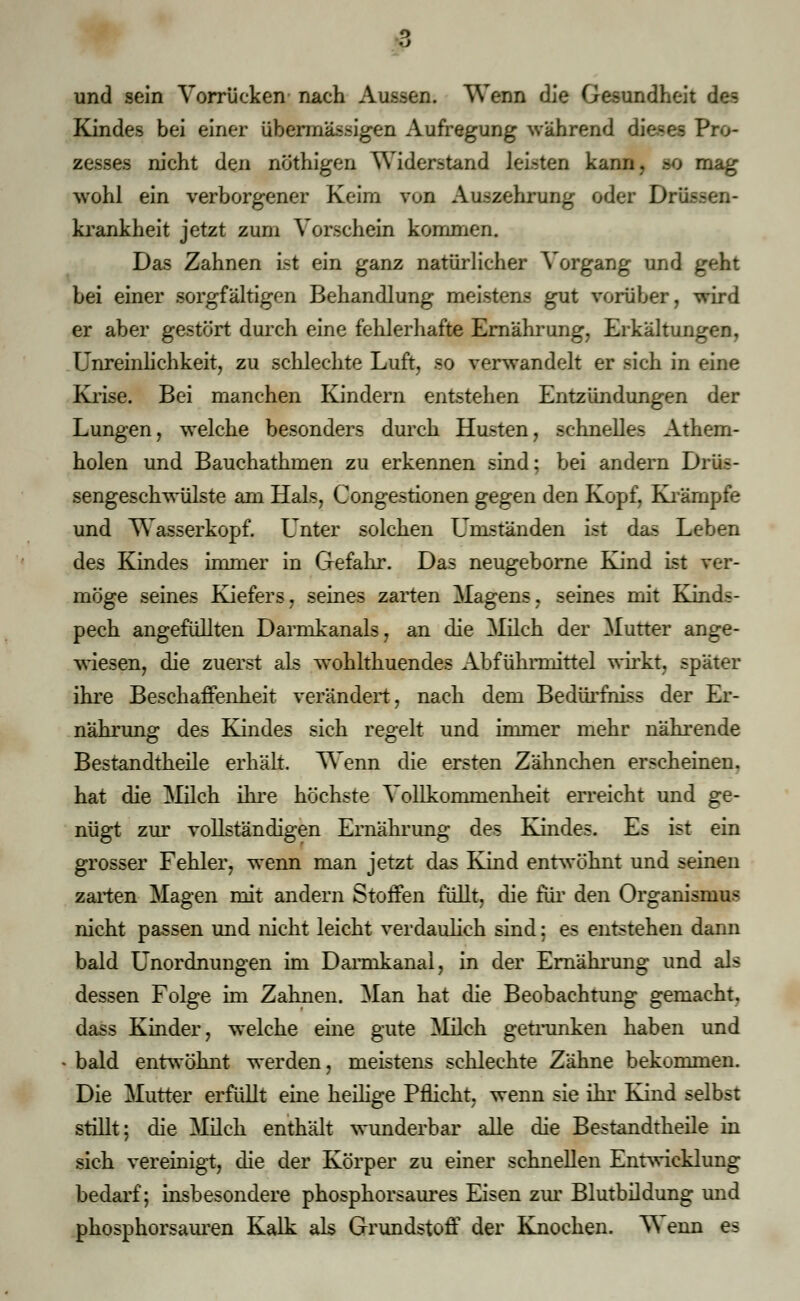 3 und sein Vorrücken nach Aussen. Wenn die Gesundheit des Kindes bei einer übermässigen Aufregung wahrend dieses Pro- zesses nicht den nöthigen Widerstand leisten kann, so mag wohl ein verborgener Keim von Auszehrung oder D: krankheit jetzt zum Vorschein kommen. Das Zahnen Ist ein ganz natürlicher Vorgang und geht bei einer sorgfältigen Behandlung meistens gut vorüber, wird er aber gestört durch eine fehlerhafte Ernährung, Erkältungen, Unreinlichkeit, zu schlechte Luft, so verwandelt er sich in eine Krise. Bei manchen Kindern entstehen Entzündungen der Lungen, welche besonders durch Husten, schnelles Athem- holen und Bauchathmen zu erkennen sind; bei andern Drüs- sengeschwülste am Hals, Congestionen gegen den Kopf, Krämpfe und Wasserkopf. Unter solchen Umständen ist das Leben des Kindes immer in Gefahr. Das neugeborne Kind ist ver- möge seines Ejefers, seines zarten Magens, seines mit Kinds- pech angefüllten Darmkanals, an die Milch der Mutter ange- wiesen, die zuerst als wohlthuendes Abführmittel wirkt, später ihre Beschaffenheit verändert, nach dem Bedürfhiss der Er- nährung des Kindes sich regelt und immer mehr nährende Bestandteile erhält. Wenn die ersten Zähnchen erscheinen. hat die Milch ihre höchste Vollkommenheit erreicht und ge- nügt zur vollständigen Ernährung des Kindes. Es ist ein grosser Fehler, wenn man jetzt das Kind entwöhnt und seinen zarten Magen mit andern Stoffen füllt, die für den Organismus nicht passen und nicht leicht verdaulich sind: es entstehen dann bald Unordnungen im Darmkanai, in der Ernährung und als dessen Folge im Zahnen. Man hat die Beobachtung gemacht, dass Kinder, welche eine gute Milch getrunken haben und « bald entwöhnt werden, meistens schlechte Zähne bekommen. Die Mutter erfüllt eine heilige Pflicht, wenn sie ihr Kind selbst stillt; die Milch enthält wunderbar alle die Bestandtheile in sich vereinigt, die der Körper zu einer schnellen Entwicklung bedarf; insbesondere phosphorsaures Eisen zur Blutbildung und phosphorsauren Kalk als Grundstoff der Knochen. Wenn es