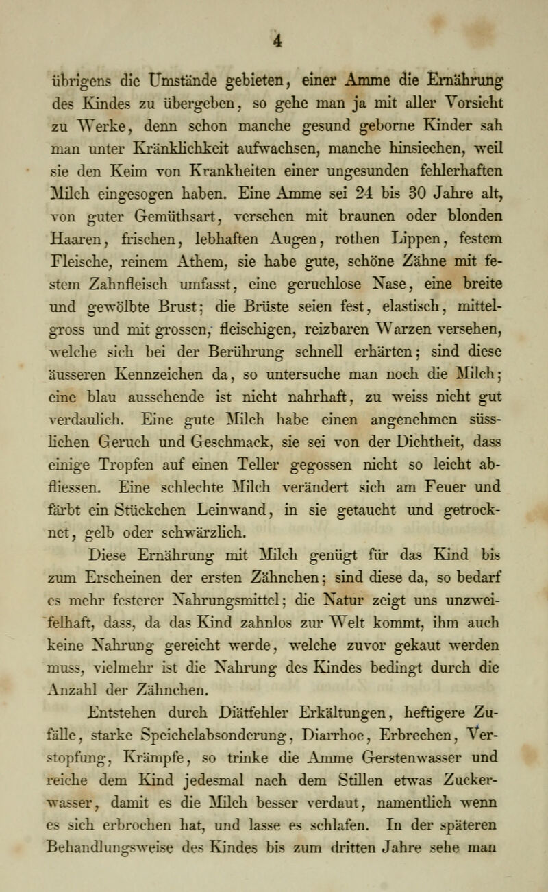 übrigens die Umstände gebieten, einer Amme die Ernährung des Kindes zu übergeben, so gebe man ja mit aller Vorsieht zu Werke, denn schon manche gesund geborne Kinder sah man unter Kränklichkeit aufwachsen, manche hinsiechen, weil sie den Keim von Krankheiten einer ungesunden fehlerhaften Milch eingesogen haben. Eine Amme sei 24 bis 30 Jahre alt, von guter Gemüthsart, versehen mit braunen oder blonden Haaren, frischen, lebhaften Augen, rothen Lippen, festem Fleische, reinem Athem, sie habe gute, schöne Zähne mit fe- stem Zahnfleisch umfasst, eine geruchlose Nase, eine breite und gewölbte Brust: die Brüste seien fest, elastisch, mittel- gross und mit grossen, fleischigen, reizbaren Warzen versehen, welche sich bei der Berührung schnell erhärten: sind diese äusseren Kennzeichen da, so untersuche man noch die Milch: eine blau aussehende ist nicht nahrhaft, zu weiss nicht gut verdaulich. Eine gute Milch habe einen angenehmen süss- lichen Geruch und Geschmack, sie sei von der Dichtheit, dass einige Tropfen auf einen Teller gegossen nicht so leicht ab- fliessen. Eine schlechte Milch verändert sich am Feuer und färbt ein Stückchen Leinwand, in sie getaucht und getrock- net, gelb oder schwärzlich. Diese Ernährung mit Milch genügt für das Kind bis zum Erscheinen der ersten Zähnchen; sind diese da, so bedarf es mehr festerer Xahrungsmittel: die Natur zeigt uns unzwei- felhaft, dass, da das Kind zahnlos zur Welt kommt, ihm auch keine Nahrung gereicht werde, welche zuvor gekaut werden muss, vielmehr ist die Nahrung des Kindes bedingt durch die Anzahl der Zähnchen. Entstehen durch Diätfehler Erkältungen, heftigere Zu- fälle, starke Speichelabsonderung, Diarrhoe, Erbrechen, Ver- stopfung, Krämpfe, so trinke die Amme Gerstenwasser und reiche dem Kind jedesmal nach dem Stillen etwas Zucker- wasser, damit es die Milch besser verdaut, namentlich wenn es sich erbrochen hat, und lasse es schlafen. In der späteren Behandluncr.^veise des Kindes bis zum dritten Jahre sehe man