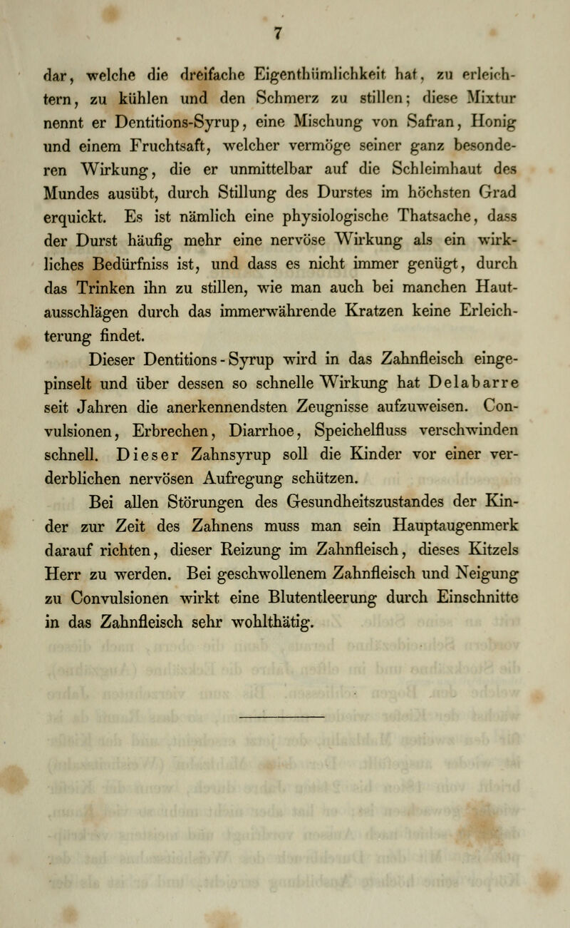 dar, welche die dreifache Eigentümlichkeit hat, zu erleich- tern, zu kühlen und den Schmerz zu stillen; diese Mixtur nennt er Dentitions-Syrup, eine Mischung von Safran, Honig und einem Fruchtsaft, welcher vermöge seiner ganz besonde- ren Wirkung, die er unmittelbar auf die Schleimhaut des Mundes ausübt, durch Stillung des Durstes im höchsten Grad erquickt. Es ist nämlich eine physiologische Thatsache, dass der Durst häufig mehr eine nervöse Wirkung als ein wirk- liches Bedürfniss ist, und dass es nicht immer genügt, durch das Trinken ihn zu stillen, wie man auch bei manchen Haut- ausschlägen durch das immerwährende Kratzen keine Erleich- terung findet. Dieser Dentitions-Syrup wird in das Zahnfleisch einge- pinselt und über dessen so schnelle Wirkung hat Delabarre seit Jahren die anerkennendsten Zeugnisse aufzuweisen. Con- vulsionen, Erbrechen, Diarrhoe, Speicheln1 uss verschwinden schnell. Dieser Zahnsyrup soll die Kinder vor einer ver- derblichen nervösen Aufregung schützen. Bei allen Störungen des Gesundheitszustandes der Kin- der zur Zeit des Zahnens muss man sein Hauptaugenmerk darauf richten, dieser Reizung im Zahnfleisch, dieses Kitzels Herr zu werden. Bei geschwollenem Zahnfleisch und Neigung zu Convulsionen wirkt eine Blutentleerung durch Einschnitte in das Zahnfleisch sehr wohlthätig.