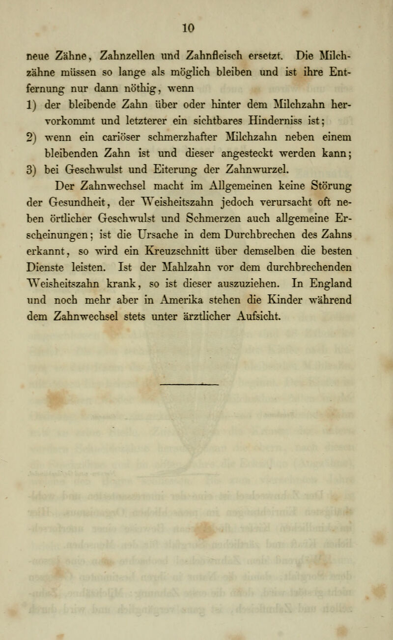 neue Zähne, Zahnzellen und Zahnfleisch ersetzt. Die Milch- zähne müssen so lange als möglich bleiben und ist ihre Ent- fernung nur dann nöthig, wenn 1) der bleibende Zahn über oder hinter dem Milchzahn her- Torkommt und letzterer ein sichtbares Hinderniss ist; 2) wenn ein cariöser schmerzhafter Milchzahn neben einem bleibenden Zahn ist und dieser angesteckt werden kann; 3) bei Geschwulst und Eiterung der Zahnwurzel. Der Zahnwechsel macht im Allgemeinen keine Störung der Gesundheit, der Weisheitszahn jedoch verursacht oft ne- ben örtlicher Geschwulst und Schmerzen auch allgemeine Er- scheinungen ; ist die Ursache in dem Durchbrechen des Zahns erkannt, so wird ein Kreuzschnitt über demselben die besten Dienste leisten. Ist der Mahlzahn vor dem durchbrechenden Weisheitszahn krank, so ist dieser auszuziehen. In England und noch mehr aber in Amerika stehen die Kinder während dem Zahnwechsel stets unter ärztlicher Aufeicht.