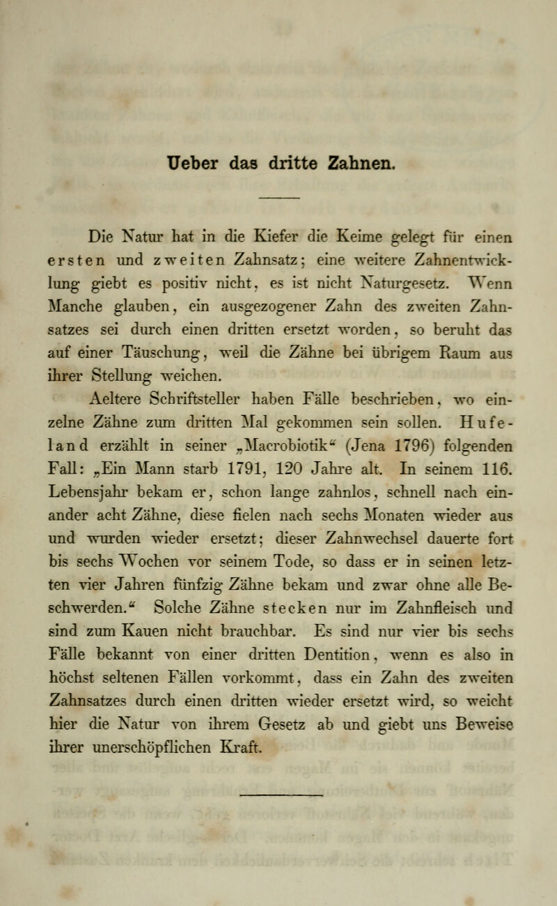 Ueber das dritte Zahnen. Die Natur hat in die Kiefer die Keime gelegt für einen ersten und zweiten Zahnsatz: eine weitere Zahnentwick- lung giebt es positiv nicht, es ist nicht Naturgesetz. Wenn Manche glauben, ein ausgezogener Zahn des zweiten Zahn- satzes sei durch einen dritten ersetzt worden, so beruht das auf einer Täuschung, weil die Zähne bei übrigem Raum aus ihrer Stellung weichen. Aeltere Schriftsteller haben Fälle beschrieben, wo ein- zelne Zähne zum dritten Mal gekommen sein sollen. Hufe- land erzählt in seiner „Macrobiotik- (Jena 1796) folgenden Fall: „Ein Mann starb 1791, 120 Jahre alt. In seinem 116. Lebensjahr bekam er, schon lange zahnlos, schnell nach ein- ander acht Zähne, diese fielen nach sechs Monaten wieder aus und wurden wieder ersetzt; dieser Zahnwechsel dauerte fort bis sechs Wochen vor seinem Tode, so dass er in seinen letz- ten vier Jahren fünfzig Zähne bekam und zwar ohne alle Be- schwerden. u Solche Zähne stecken nur im Zahnfleisch und sind zum Kauen nicht brauchbar. Es sind nur vier bis sechs Fälle bekannt von einer dritten Dentition, wenn es also in höchst seltenen Fällen vorkommt, dass ein Zahn des zweiten Zahnsatzes durch einen dritten wieder ersetzt wird, so weicht hier die Natur von ihrem Gesetz ab und giebt uns Beweise ihrer unerschöpflichen Kraft.