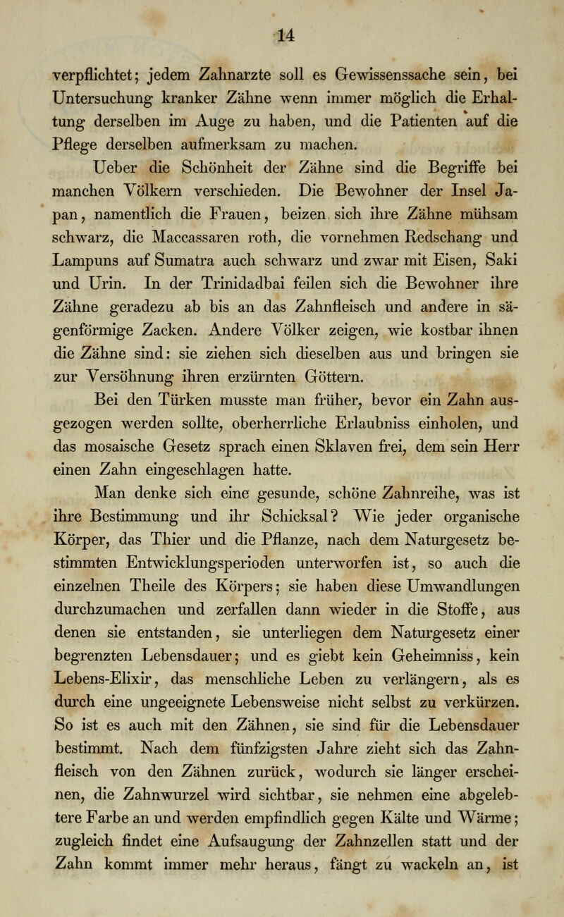 verpflichtet; jedem Zahnärzte soll es Gewissenssache sein, bei Untersuchung kranker Zähne wenn immer möglich die Erhal- tung derselben im Auge zu haben, und die Patienten auf die Pflege derselben aufmerksam zu machen. Ueber die Schönheit der Zähne sind die Begriffe bei manchen Völkern verschieden. Die Bewohner der Insel Ja- pan, namentlich die Frauen, beizen sich ihre Zähne mühsam schwarz, die Maccassaren roth, die vornehmen Redschang und Lampuns auf Sumatra auch schwarz und zwar mit Eisen, Saki und Urin. In der Trinidadbai feilen sich die Bewohner ihre Zähne geradezu ab bis an das Zahnfleisch und andere in sä- genförmige Zacken. Andere Völker zeigen, wie kostbar ihnen die Zähne sind: sie ziehen sich dieselben aus und bringen sie zur Versöhnung ihren erzürnten Göttern. Bei den Türken musste man früher, bevor ein Zahn aus- gezogen werden sollte, oberherrliche Erlaubniss einholen, und das mosaische Gesetz sprach einen Sklaven frei, dem sein Herr einen Zahn eingeschlagen hatte. Man denke sich eine gesunde, schöne Zahnreihe, was ist ihre Bestimmung und ihr Schicksal? Wie jeder organische Körper, das Thier und die Pflanze, nach dem Naturgesetz be- stimmten Entwicklungsperioden unterworfen ist, so auch die einzelnen Theile des Körpers; sie haben diese Umwandlungen durchzumachen und zerfallen dann wieder in die Stoffe, aus denen sie entstanden, sie unterliegen dem Naturgesetz einer begrenzten Lebensdauer; und es giebt kein Geheimniss, kein Lebens-Elixir, das menschliche Leben zu verlängern, als es durch eine ungeeignete Lebensweise nicht selbst zu verkürzen. So ist es auch mit den Zähnen, sie sind für die Lebensdauer bestimmt. Nach dem fünfzigsten Jahre zieht sich das Zahn- fleisch von den Zähnen zurück, wodurch sie länger erschei- nen, die Zahnwurzel wird sichtbar, sie nehmen eine abgeleb- tere Farbe an und werden empfindlich gegen Kälte und Wärme; zugleich findet eine Aufsaugung der Zahnzellen statt und der Zahn kommt immer mehr heraus, fängt zu wackeln an, ist