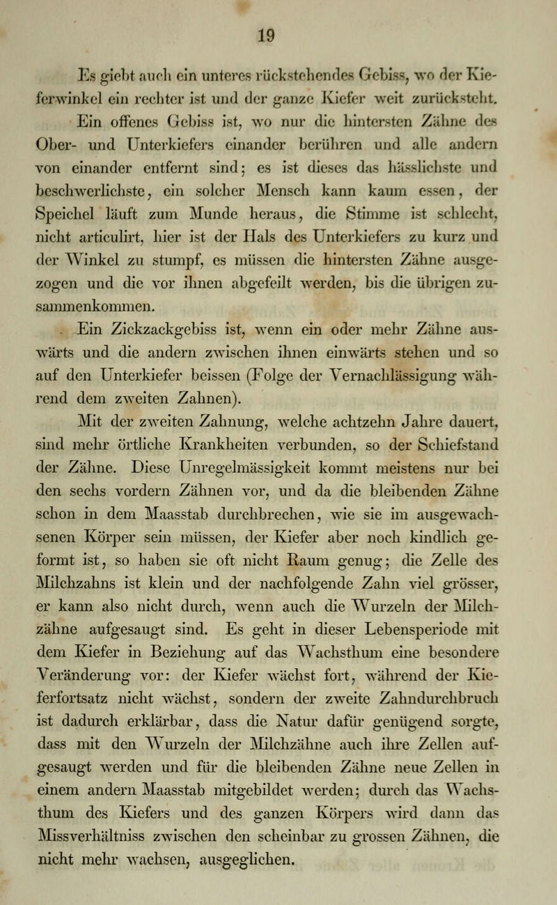 Es giebt auch ein unteres rückstehende* Grebiss, wo dir Kie- ferwinkel ein rechter ist und der ganze Kieler weit zurücksteht Ein offenes Gebiss ist, wo nur die hintersten Zähne de* Ober- und Unterkiefers einander berühren und alle andern von einander entfernt sind; es ist dieses das häuslichste and beschwerlichste, ein solcher Mensch kann kaum essen, der Speichel läuft zum Munde heraus, die Stimme ist schlecht, nicht articulirt, hier ist der Hals des Unterkiefers zu kurz und der Winkel zu stumpf, es müssen die hintersten Zähne ausge- zogen und die vor ihnen abgefeilt werden, bis die übrigen zu- sammenkommen . . Ein Zickzackgebiss ist, wenn ein oder mehr Zähne aus- wärts und die andern zwischen ihnen einwärts stehen und so auf den Unterkiefer beissen (Folge der Vernachlässigung wäh- rend dem zweiten Zahnen). Mit der zweiten Zähnung, welche achtzehn Jahre dauert, sind mehr örtliche Krankheiten verbunden, so der Schiefetand der Zähne. Diese Unregelmässigkeit kommt meistens nur bei den sechs vordem Zähnen vor, und da die bleibenden Zähne schon in dem Maasstab durchbrechen, wie sie im ausgewach- senen Körper sein müssen, der Kiefer aber noch kindlich ge- formt ist, so haben sie oft nicht Raum genug; die Zelle des Milchzahns ist klein und der nachfolgende Zahn viel grösser, er kann also nicht durch, wenn auch die Wurzeln der Milch- zähne aufgesaugt sind. Es geht in dieser Lebensperiode mit dem Kiefer in Beziehung auf das Wachsthum eine besondere Veränderung vor: der Kiefer wächst fort, während der Kie- ferfortsatz nicht wächst, sondern der zweite Zahndurchbruch ist dadurch erklärbar, dass die Natur dafür genügend sorgte, dass mit den Wurzeln der Milchzähne auch ihre Zellen auf- gesaugt werden und für die bleibenden Zähne neue Zellen in einem andern Maasstab mitgebildet werden; durch das Wachs- thum des Kiefers und des ganzen Körpers wird dann das Missverhältniss zwischen den scheinbar zu grossen Zähnen, die nicht mehr wachsen, ausgeglichen.