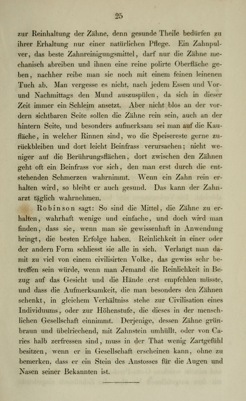 zur Reinhaltung der Zähne, denn gesunde Tlu-ilc bedürfen zu ihrer Erhaltung nur einer natürlichen Pflege. Bin Zahnpul- ver, das beste Zahnremigungsmittel, darf nur die Zähne me- chanisch abreiben und ihnen eine reine polirte Oberflacl ben, nachher reibe man sie noch mit einem feinen leinenen Tuch ab. Man vergesse es nicht, nach jedem Essen und Vor- und Nachmittags den Mund auszuspülen. da sich in dieser Zeit immer ein Schleim ansetzt. Aber nicht blos an der vor- dem sichtbaren Seite sollen die Zähne rein sein, auch an der hintern Seite, und besonders aufmerksam sei man auf die Kau- fläche, in welcher Rinnen sind, wo die Speisereste gerne zu- rückbleiben und dort leicht Beinfrass verursachen; nicht we- niger auf die Berührungsflächen, dort zwischen den Zähnen geht oft ein Beinfrass vor sich, den man erst durch die ent- stehenden Schmerzen wahrnimmt. Wenn ein Zahn rein er- halten wird, so bleibt er auch gesund. Das kann der Zahn- arzt täglich -wahrnehmen. Robinson sagt: So sind die Mittel, die Zähne zu er- halten, wahrhaft wenige und einfache, und doch wird man finden, dass sie, wenn man sie gewissenhaft in Anwendung bringt, die besten Erfolge haben. Reinlichkeit in einer oder der andern Form schliesst sie alle in sich. Verlangt man da- mit zu viel von einem civilisirten Volke, das gewiss sehr be- troffen sein würde, wenn man Jemand die Reinlichkeit in Be- zug auf das Gesicht und die Hände erst empfehlen müssfce, und dass die Aufmerksamkeit, die man besonders den Zähnen schenkt, in gleichem Verhältniss stehe zur (Zivilisation eines Individuums, oder zur Höhenstufe, die dieses in der mensch- lichen Gesellschaft einnimmt. Derjenige, dessen Zähne grün- braun und übelriechend, mit Zahnstein umhüllt, oder von Ca- ries halb zerfressen sind, muss in der That wenig Zartgefühl besitzen, wenn er in Gesellschaft erscheinen kann, ohne zu bemerken, dass er ein Stein des Anstosses für die Augen und Xasen seiner Bekannten ist.