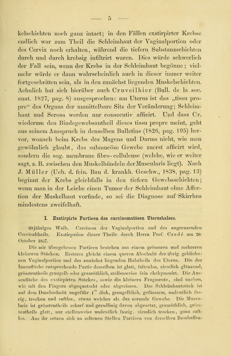 endlich war zum Theil die Schleimhaut der Vaginalportion oder des Cervix noch erhalten, während die tiefern Substanz schichten durch und durch krebsig infiltrirt waren. Dies würde schwerlich der Fall sein, wenn der Krebs in der Schleimhaut begönne ; viel- mehr würde er dann wahrscheinlich auch in dieser immer weiter fortgeschritten sein, als in den zunächst liegenden Muskelschichten. Aehnlich hat sich hierüber auch Cr uv eil hier (Bull, de la soc. anat. 1827, pag. 8) ausgesprochen: am Uterus ist das „tissu pro- pre des Organs der unmittelbare Sitz der Veränderung: Schleim- haut und Serosa werden nur consecutiv afficirt. Und dass Cr. wiederum den Bindegewebsantheil dieses tissu propre meint, geht aus seinem Ausspruch in denselben Bulletins (1826, pag. 195) her- vor, wonach beim Krebs des Magens und Darms nicht, wie man gewöhnlich glaubt, das submucöse Gewebe zuerst afficirt wird, sondern die sog. membrane fibro - celluleuse (welche, wie er weiter sagt, z. B. zwischen den Muskelbündeln derMuscularis liegt). Nach J. Müller (Ueb. d. fein. Bau d. krankh. Geschw., 1838, pag. 13) beginnt der Krebs gleichfalls in den tiefern Gewebsschichten; wenn man in der Leiche einen Tumor der Schleimhaut ohne Affec- tion der Muskelhaut vorfinde, so sei die Diagnose auf Skirrhus mindestens zweifelhaft. I. Exstirpirte Partieen des carcinomatösen Uterushalses. 60jähriges Weib. Carcinom der Vaginalportion und des angrenzenden Cervicaltheils. Exstirpation dieser Theile durch Herrn Prof. Crede am 20. October 1857. Die mir übergebenen Partieen besteben aus einem grösseren und mehreren kleineren Stücken. Ersteres gleicht einem queren Abschnitt der übrig gebliebe- nen Vaginalportion und des zunächst liegenden Halstbeils des Uterus. Die der Innenfläche entsprechende Partie desselben ist glatt, faltenlos, ziemlich glänzend, grösstenteils graugelb oder grauröthlich, stellenweise fein ekehymosirt. Die Aus- senfläclie des exstirpirten Stückes, sowie die kleinem Fragmente, sind uneben, wie mit den Fingern abgequetscht oder abgerissen. Das Scbleimhautstück ist auf dem Durcbscbnitt ungefähr l' dick, graugelblich, gefässarm, undeutlich fas- rig, trocken und saftlos, etwas weicher als das normale Gewebe. Die Muscu- laris ist grösstenthcils scharf und geradlinig davou abgesetzt, grauröthlich, gröss- tentheils glatt, nur stellenweise undeutlich fasrig, ziemlich trocken, ganz saft- los. Aus ihr setzen sich an seltenen Stellen Partieen von derselben Beschallen-