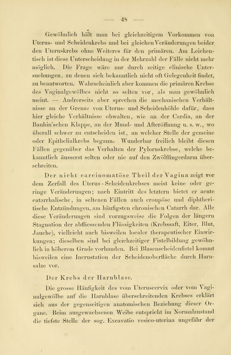 Gewöhnlich hält man bei gleichzeitigem Vorkommen von Uterus- und Scheidenkrebs und bei gleichen Veränderungen beider den Uteruskrebs ohne Weiteres für den primären. Am Leichen- tisch ist diese Unterscheidung in der Mehrzahl der Fälle nicht mehr möglich. Die Frage wäre nur durch zeitige clinische Unter- suchungen, zu denen sich bekanntlich nicht oft Gelegenheit findet, zu beantworten. Wahrscheinlich aber kommen die primären Krebse des Vaginalgewölbes nicht so selten vor, als man gewöhnlich meint. —- Andrerseits aber sprechen die mechanischen Verhält- nisse an der Grenze von Uterus- und Scheidenhöhle dafür, dass hier gleiche Verhältnisse obwalten, wie an der Cardia, an der Bauhin'schen Klappe, an der Mund- und Afteröffhung u. s. w., wo überall schwer zu entscheiden ist, an welcher Stelle der gemeine oder Epithelialkrebs begann^ Wunderbar freilich bleibt diesen Fällen gegenüber das Verhalten der Pyloruskrebse, welche be- kanntlich äusserst selten oder nie auf den Zwölffingerdarm über- schreiten. Der nicht carcinomatöse Theil der Vagina zeigt vor dem Zerfall des Uterus - Scheidenkrebses meist keine oder ge- ringe Veränderungen; nach Eintritt des letztern bietet er acute catarrhalische, in seltenen Fällen auch croupöse und diphtheri- tische Entzündungen, am häufigsten chronischen Catarrh dar. Alle diese Veränderungen sind vorzugsweise die Folgen der längern Stagnation der abfliessenden Flüssigkeiten (Krebssaft, Eiter, Blut, Jauche), vielleicht auch bisweilen localer therapeutischer Einwir- kungen; dieselben sind bei gleichzeitiger Fistelbildung gewöhn- lich in höherem Grade vorhanden. Bei Blasenscheidenfistel kommt bisweilen eine Incrustation der Scheidenoberfläche durch Harn- salze vor. Der Krebs der Harnblase. Die grosse Häufigkeit des vom Uteruscervix oder vom Vagi- nalgewölbe auf die Harnblase überschreitenden Krebses erklärt sich aus der gegenseitigen anatomischen Beziehung dieser Or- gane. Beim ausgewachsenen Weibe entspricht im Normalzustand die tiefste Stelle der sog. Excavatio vesico-uterina ungefähr der