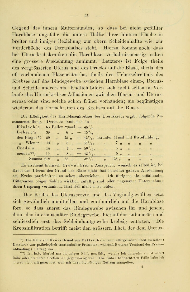 Gegend des innern Muttermundes, so dass bei nicht gefüllter Harnblase ungefähr die untere Hälfte ihrer hintern Fläche in breiter und inniger Beziehung zur obern Scheidenhälfte wie zur Vorderfläche des Uterushalses steht. Hierzu kommt noch, dass bei Uteruskrebskranken die Harnblase verhältnissmässig selten eine grössere Ausdehnung annimmt. Letzteres ist Folge theils des vergrö'sserten Uterus und des Drucks auf die Blase, theils des oft vorhandenen Blasencatarrhs, theils des Ueberschreitens des Krebses auf das Bindegewebe zwischen Harnblase einer-, Uterus- und Scheide andrerseits. Endlich bilden sich nicht selten im Ver- laufe des Uteruskrebses Adhäsionen zwischen Blasen- und Uterus- serosa oder sind solche schon früher vorhanden; sie begünstigen wiederum das Fortschreiten des Krebses auf die Blase. Die Häufigkeit des Harnblasenkrebses bei Uteruskrebs ergibt folgende Zu- sammenstellung. Derselbe fand sich in K i w i s c h' s 63 Fällen 29mal — 46 % Lebert's 39 „ 6 „ — 15% den Prager*) 59 „ 25 ,, — 42%> darunter llmal mit Fistelbildung, „ Wiener 24- „ 8 „ — 33%, » 7 „ „ Crede's 14 „ 7 „ — 50%, „ 5 „ „ „ „ meinen **) 19 ,, 8 „ — 42%, „ 5 „ „ „ ,, Summa 218 „ 83 „ — 38%, „ 28 „ „ „ „ Es erscheint biernacli Cruveilliier's Ausspruch, wonach es selten ist, bei Krebs des Uterus den Grund der Blase nicht fast in seiner ganzen Ausdehnung am Krebs participiren zu sehen, übertrieben. Ob übrigens die auffallenden Differenzen obiger Zahlen wirklich zufällig sind oder ungenauer Untersuchung ihren Ursprung verdanken, lässt sich nicht entscheiden. Der Krebs des Uteruscervix und des Vaginalgewölbes setzt sich gewöhnlich unmittelbar und continuirlich auf die Harnblase fort, so dass zuerst das Bindegewebe zwischen ihr und jenem, dann das intermusculäre Bindegewebe, hierauf das submucöse und schliesslich erst das Schleimhautgewebe krebsig entarten. Die Krebsinfiltration betrifft meist den grössern Theil der dem Uterus- *) Die Fälle von Kiwisch und von Dittricli sind zum allergrüssten Theil dieselben: Letzterer war pathologisch - anatomischer Prosector, während Ersterer Vorstand der Frauen- abtheilung (in Prag) war. **) Ich habe hierbei nur diejenigen Fälle gewählt, welche ich entweder selbst secirt habe oder bei deren Section ich gegenwärtig war. Die früher beobachteten Fälle habe ich hierzu nicht mit gerechnet, weil mir dazu die nöthigen Notizen mangelten.