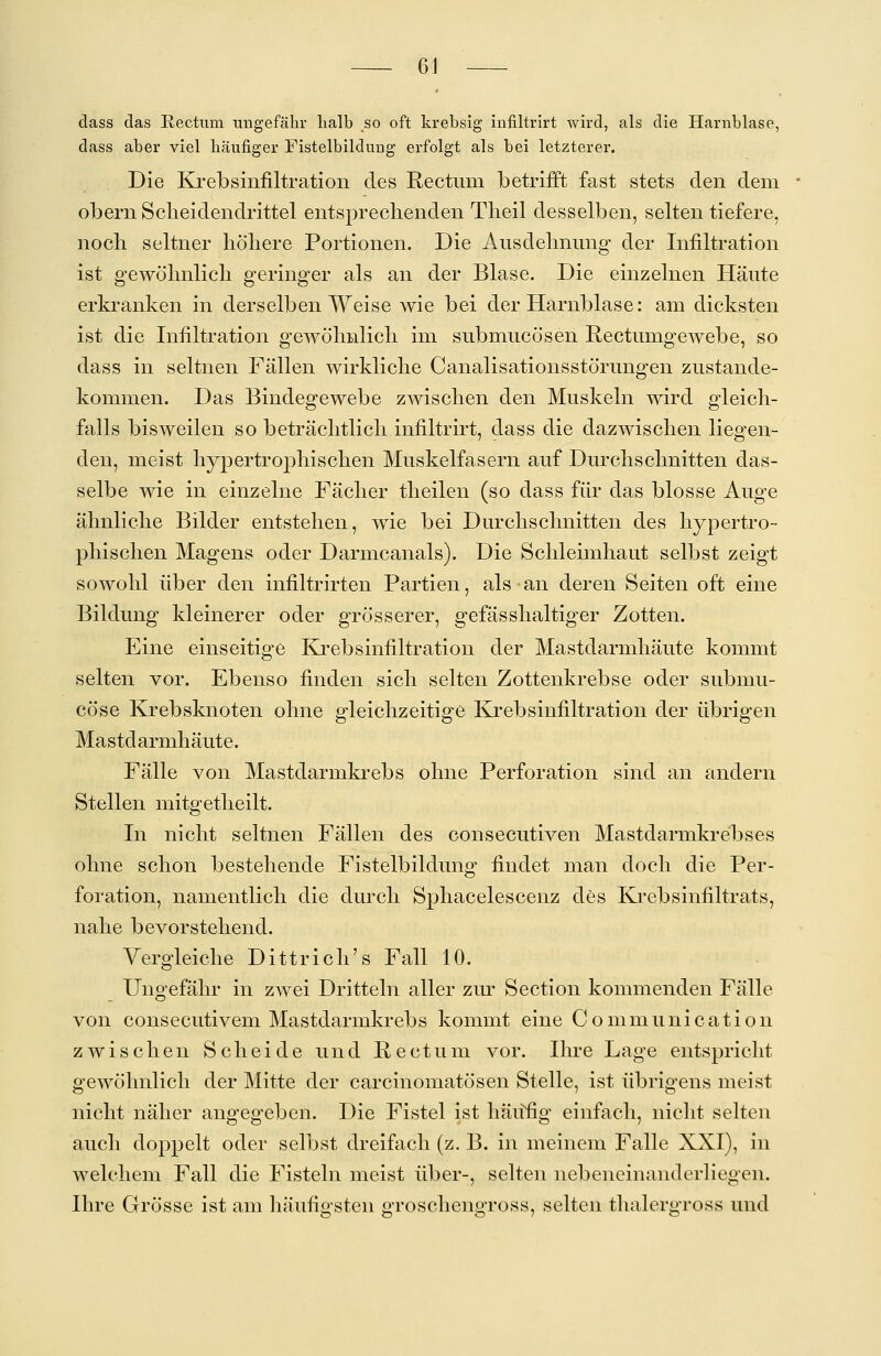 dass das Rectum ungefähr lialb so oft krebsig infiltrirt wird, als die Harnblase, dass aber viel häufiger Fistelbildung erfolgt als bei letzterer. Die Krebsinfiltration des Rectum betrifft fast stets den dem obern Scheidendrittel entsprechenden Theil desselben, selten tiefere, noch seltner höhere Portionen. Die Ausdehnung der Infiltration ist gewöhnlich geringer als an der Blase. Die einzelnen Häute erkranken in derselben Weise wie bei der Harnblase: am dicksten ist die Infiltration gewöhnlich im submucösen Rectimigewebe, so dass in seltnen Fällen wirkliche Canalisationsstörungen Zustande- kommen. Das Bindegewebe zwischen den Muskeln wird gleich- falls bisweilen so beträchtlich infiltrirt, dass die dazwischen liegen- den, meist hypertrophischen Muskelfasern auf Durchschnitten das- selbe wie in einzelne Fächer theilen (so dass für das blosse Auge ähnliche Bilder entstehen, wie bei Durchschnitten des hypertro- phischen Magens oder Darmcanals). Die Schleimhaut selbst zeigt sowohl über den infiltrirten Partien, als an deren Seiten oft eine Bildung kleinerer oder grösserer, gefässhaltiger Zotten. Eine einseitige Krebsinfiltration der Mastdarmhäute kommt selten vor. Ebenso finden sich selten Zottenkrebse oder submu- cöse Krebsknoten ohne gleichzeitige Krebsinfiltration der übrigen Mastd armhäute. Fälle von Mastdarmkrebs ohne Perforation sind an andern Stellen mitgetheilt. In nicht seltnen Fällen des consecutiven Mastdarmkrebses ohne schon bestehende Fistelbildung findet man doch die Per- foration, namentlich die durch Sphacelescenz des Krebsinfiltrats, nahe bevorstehend. Vergleiche Dittrich's Fall 10. Ungefähr in zwei Dritteln aller zur Section kommenden Fälle von consecutivem Mastdarmkrebs kommt eine Communication zwischen Scheide und Rectum vor. Ihre Lage entspricht gewöhnlich der Mitte der carcinomatösen Stelle, ist übrigens meist nicht näher angegeben. Die Fistel ist häufig einfach, nicht selten auch doppelt oder selbst dreifach (z. B. in meinem Falle XXI), in welchem Fall die Fisteln meist über-, selten nebeneinanderliegen. Ihre Grösse ist am häufigsten groschengross, selten thalergross und