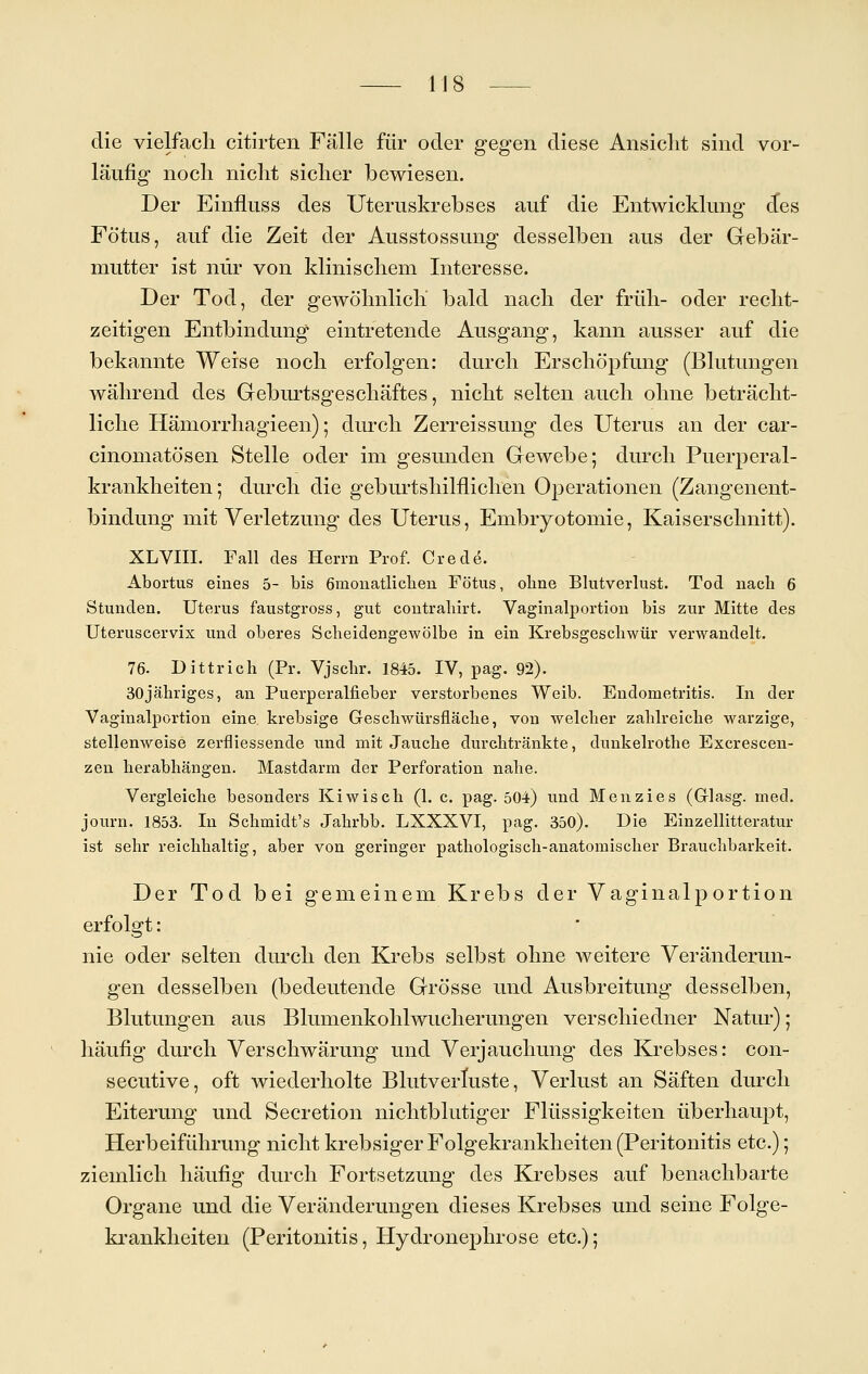 die vielfach citirten Fälle für oder gegen diese Ansicht sind vor- läufig noch nicht sicher bewiesen. Der Einfluss des Uteruskrebses auf die Entwicklung cfes Fötus, auf die Zeit der Ausstossung desselben aus der Gebär- mutter ist nur von klinischem Interesse. Der Tod, der gewöhnlich bald nach der früh- oder recht- zeitigen Entbindung eintretende Ausgang, kann ausser auf die bekannte Weise noch erfolgen: durch Erschöpfung (Blutungen während des Geburtsgeschäftes, nicht selten auch ohne beträcht- liche Hämorrhagieen); durch Zerreissung des Uterus an der car- cinomatösen Stelle oder im gesunden Gewebe; durch Puerperal- krankheiten; durch die geburtshilflichen Operationen (Zangenent- bindung mit Verletzung des Uterus, Embiyotomie, Kaiserschnitt). XLVIII. Fall des Herrn Prof. Crede. Abortus eines 5- bis 6monatlicben Fötus, obne Blutverlust. Tod nach 6 Stunden. Uterus faustgross, gut contrahirt. Vaginalportion bis zur Mitte des Uteruscervix und oberes Scheidengewölbe in ein Krebsgeschwür verwandelt. 76. Dittrich (Pr. Vjschr. 1845. IV, pag. 92). 30jähriges, an Puerperalfieber verstorbenes Weib. Endometritis. In der Vaginalportion eine krebsige Greschwürsfläche, von welcher zahlreiche warzige, stellenweise zerfliessende und mit Jauche durchtränkte, dunkelrothe Excrescen- zen herabhängen. Mastdarm der Perforation nahe. Vergleiche besonders Kiwisch (1. c. pag. 504) und Menzies (Glasg. med. journ. 1853. In Schmidt's Jahrbb. LXXXVI, pag. 350). Die Einzellitteratur ist sehr reichhaltig, aber von geringer pathologisch-anatomischer Brauchbarkeit. Der Tod bei gemeinem Krebs der Vaginalportion erfolgt: nie oder selten durch den Krebs selbst ohne weitere Veränderun- gen desselben (bedeutende Grösse und Ausbreitung desselben, Blutungen aus Blumenkohlwucherungen verschiedner Natur); häufig durch Verschwärung und Verjauchung des Krebses: con- secutive, oft wiederholte Blutverluste, Verlust an Säften durch Eiterung und Secretion nichtblutiger Flüssigkeiten überhaupt, Herbeiführung nicht krebsiger Folgekrankheiten (Peritonitis etc.); ziemlich häufig durch Fortsetzung des Krebses auf benachbarte Organe und die Veränderungen dieses Krebses und seine Folge- krankheiten (Peritonitis, Hydroneimrose etc.);