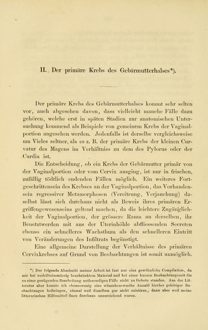 II. Der primäre Krebs des Gebärmutterhalses*). Der primäre Krebs des Gebärmutterhalses kommt sehr selten vor, auch, abgesehen davon, dass vielleicht manche Fälle dazu gehören, welche erst in späten Stadien zur anatomischen Unter- suchung kommend als Beispiele von gemeinem Krebs der Vaginal- portion angesehen werden. Jedenfalls ist derselbe vergleichsweise um Vieles seltner, als es z. B. der primäre Krebs der kleinen Cur- vatur des Magens im Verhältniss zu dem des Pylorus oder der Cardia ist. Die Entscheidung, ob ein Krebs der Gebärmutter primär von der Vaginalportion oder vom Cervix ausging, ist nur in frischen, zufällig tödtlich endenden Fällen möglich. Ein weiteres Fort- geschrittensein des Krebses an der Vaginalportion, das Vorhanden- sein regressiver Metamorphosen (Verehrung, Verjauchung) da- selbst lässt sich durchaus nicht als Beweis ihres primären Er- griffengewesens eins geltend machen, da die leichtere Zngänglich- keit der Vaginalportion, der grössere Raum an derselben, ihr Benetztwerden mit aus der Uterinhöhle abflies senden Secreten ebenso ein schnelleres Wachsthum als den schnelleren Eintritt von Veränderungen des Infiltrats begünstigt. Eine allgemeine Darstellung der Verhältnisse des primären Cervixkrebses auf Grund von Beobachtungen ist somit unmöglich. *) Der folgende Abschnitt meiner Arbeit ist fast mir eine gewöhnliche Compilation, da mir bei verhältnissmässig beschränktem Material und bei einer kurzen Beobachtungszeit die zu einer genügenden Bearbeitung nothwendigen Fälle nicht zu Gebote standen. Aus der Lit- teratur aber konnte ich ebensowenig eine wünschenswerthe Anzahl hierher gehöriger Be- obachtungen beibringen, einmal weil dieselben gar nicht existiren, dann aber weil meine litterarischen Hilfsmittel dazu durchaus unzureichend waren.