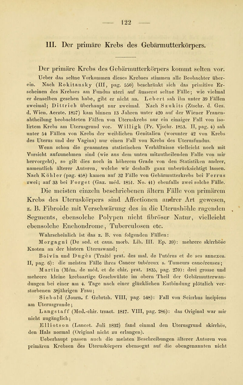 III. Der primäre Krebs des Gebärmutterkörpers. Der primäre Krebs des Gebärmutterkörpers kommt selten vor. Ueber das seltne Vorkommen dieses Krebses stimmen alle Beobachter über- ein. Nach Rokitansky (III, pag. 550) beschränkt sich das primitive Er- scheinen des Krebses am Fundus uteri auf äusserst seltne Fälle 5 wie vielmal er denselben gesehen habe, gibt er nicht an. Lebert sah ihn unter 39 Fällen zweimal; Dittrich überhaupt nur zweimal. Nach Szukits (Ztschr. d. Ges. d. Wien. Aerzte. 1857) kam binnen 13 Jahren unter 420 auf der Wiener Frauen- abtheilung beobachteten Fällen von Uteruskrebs nur ein einziger Fall von iso- lirtem Krebs am Uterusgrund vor. Willigk (Pr. Vjschr. 1853. II, pag. 4) sah unter 54 Fällen von Krebs der weiblichen Genitalien (worunter 42 von Krebs des Uterus und der Vagina) nur einen Fall von Krebs des Uterusfundus. Wenn schon die genannten statistischen Verhältnisse vielleicht noch mit Vorsicht aufzunehmen sind (wie aus dem unten mitzutheilenden Falle von mir hervorgeht), so gilt dies noch in höherem Grade von den Statistiken andrer, namentlich älterer Autoren, welche wir deshalb ganz unberücksichtigt lassen. Nach Köhler (pag. 458) kamen auf 32 Fälle von Gebärmutterkrebs bei Ferrus zwei; auf 33 bei Forget (Gaz. med. 1851. No. 41) ebenfalls zwei solche Fälle. Die meisten einzeln beschriebenen altern Fälle von primärem Krebs des Uteruskörpers sind Affectionen andrer Art gewesen, z. B. Fibroide mit Verschwärung des in die Uterusliöhle ragenden , Segments, ebensolche Polypen nicht fibröser Natur, vielleicht ebensolche Enchondrome, Tuberculosen etc. Wahrscheinlich ist das z. B. von folgenden Fällen: Morgagni (De sed. et caus. morb. Lib. III. Ep. 39): mehrere skirrhöse Knoten an der hintern Uteruswand; Boivin und Duges (Traite prat. des mal. de l'uterus et de ses annexes. II, pag. 6): die meisten Fälle ihres Cancer tubereux s. Tumeurs cancereuses; Martin (Mem. de med. et de chir. prat. 1835, pag. 270): drei grosse und mehrere kleine krebsartige Geschwülste im obern Theil der Gebärmutterwan- dungen bei einer am 4. Tage nach einer glücklichen Entbindung plötzlich ver- storbenen 38jährigen Frau; Siebold (Journ. f. Gebrtsh. VIII, pag. 548): Fall von Scirrhus incipiens am Uterusgrunde; Längs taff (Med.-chir. trsact. 1817. VIII, pag. 286): das Original war mir nicht zugänglich; Elliotson (Lancet. Juli 1832) fand einmal den Uterusgrund skirrhös, den Hals normal (Original nicht zu erlangen). Ueberhaupt passen auch die meisten Beschreibungen älterer Autoren von primären Krebsen des Uteruskörpers ebensogut auf die obengenannten nicht