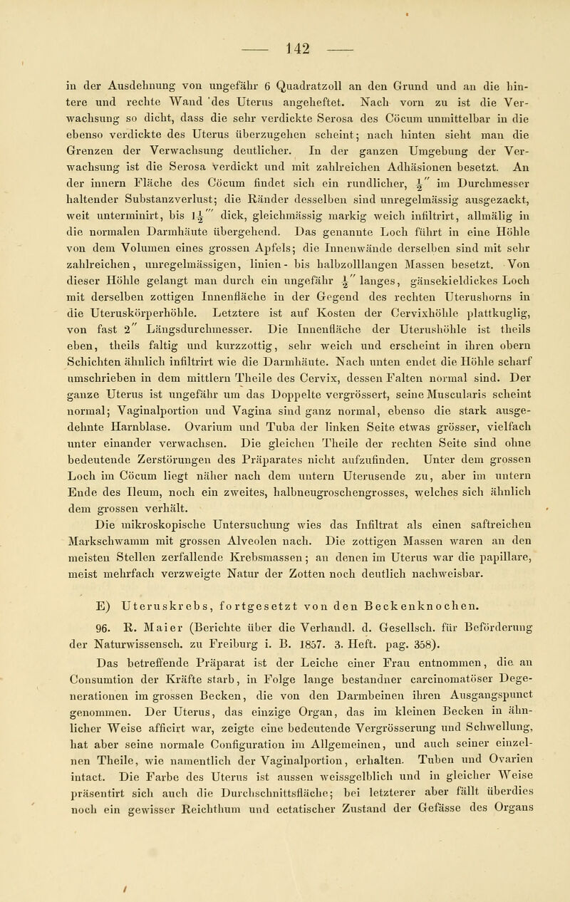 in der Ausdehnung von ungefähr 6 Quadratzoll an den Grund und an die hin- tere und rechte Wand 'des Uterus angeheftet. Nach vorn zu ist die Ver- wachsung so dicht, dass die sehr verdickte Serosa des Co cum unmittelbar in die ebenso verdickte des Uterus überzugehen scheint; nach hinten sieht man die Grenzen der Verwachsung deutlicher. In der ganzen Umgebung der Ver- wachsung ist die Serosa verdickt und mit zahlreichen Adhäsionen besetzt. An der innern Fläche des Cöcum findet sich ein rundlicher, ^ im Durchmesser haltender Substanzverlust; die Ränder desselben sind unregelmässig ausgezackt, weit unterminirt, bis \\'' dick, gleichmässig markig weich infiltrirt, allmälig in die normalen Darmhäute übergehend. Das genannte Loch führt in eine Höhle von dem Volumen eines grossen Apfels; die Innenwände derselben sind mit sehr zahlreichen, unregelmässigen, linien- bis halbzolllangen Massen besetzt. Von dieser Höhle gelangt man durch ein ungefähr | langes, gänsekieldickes Loch mit derselben zottigen Innenfläche in der Gegend des rechten Uterushorns in die Uteruskörperhöhle. Letztere ist auf Kosten der Cervixhöhle plattkuglig, von fast 2' Längsdurchmesser. Die Innenfläche der Uterushöhle ist theils eben, theils faltig und kurzzottig, sehr weich und erscheint in ihren obern Schichten ähnlich infiltrirt wie die Darmhäute. Nach unten endet die Höhle scharf umschrieben in dem mittlem Theile des Cervix, dessen Falten normal sind. Der ganze Uterus ist ungefähr um das Doppelte vergrössert, seine Muscularis scheint normal; Vaginalportion und Vagina sind ganz normal, ebenso die stark ausge- dehnte Harnblase. Ovarium und Tuba der linken Seite etwas grösser, vielfach unter einander verwachsen. Die gleichen Theile der rechten Seite sind ohne bedeutende Zerstörungen des Präparates nicht aufzufinden. Unter dem grossen Loch im Cöcum liegt näher nach dem untern Uterusende zu, aber im untern Ende des Ileum, noch ein zweites, halbneugroschengrosses, welches sich ähnlich dem grossen verhält. Die mikroskopische Untersuchung wies das Infiltrat als einen saftreichen Markschwamm mit grossen Alveolen nach. Die zottigen Massen waren an den meisten Stellen zerfallende Krebsmassen; an denen im Uterus war die papilläre, meist mehrfach verzweigte Natur der Zotten noch deutlich nachweisbar. E) Uteruskrebs, fortgesetzt von den Beckenknochen. 96. K. Mai er (Berichte über die Verhandl. d. Gesellsch. für Beförderung der Naturwissensch. zu Freiburg i. B. 1857. 3. Heft. pag. 358). Das betreffende Präparat ist der Leiche einer Frau entnommen, die an Consumtion der Kräfte starb, in Folge lange bestandner carcinomatöser Dege- nerationen imgrossen Becken, die von den Darmbeinen ihren Ausgangspunct genommen. Der Uterus, das einzige Organ, das im kleinen Becken in ähn- licher Weise afficirt war, zeigte eine bedeutende Vergrösserung und Schwellung, hat aber seine normale Configuration im Allgemeinen, und auch seiner einzel- nen Theile, wie namentlich der Vaginalportion, erhalten. Tuben und Ovarien intact. Die Farbe des Uterus ist aussen weissgelblich und in gleicher Weise präsentirt sich auch die Durchschnittsfläche; bei letzterer aber fällt überdies noch ein gewisser Reichthum und ectatischer Zustand der Gefässe des Organs