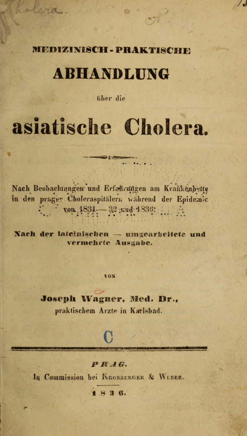 MKniZINISCH - PRAKTISCHE ABHANDLDN6 ülior die asiatische Cholera • Nach Beobacluaiific^n' und Erfofftriülü^en am KrahttoJ)*i(t« lU deit prager Choleraspitälerik während der Epidemie iVach der laieimiselnen -- iiiHy;earlFeitefe und vermelirle Au$g«')lie. VON Joseph IVagiter, Meil. Dr,# praktiscliem Arz(e in Karlsbad. c ]p MAG. X\\ Cötitmission bei liRosBKKGEK & VVlber. t .8 3 0,