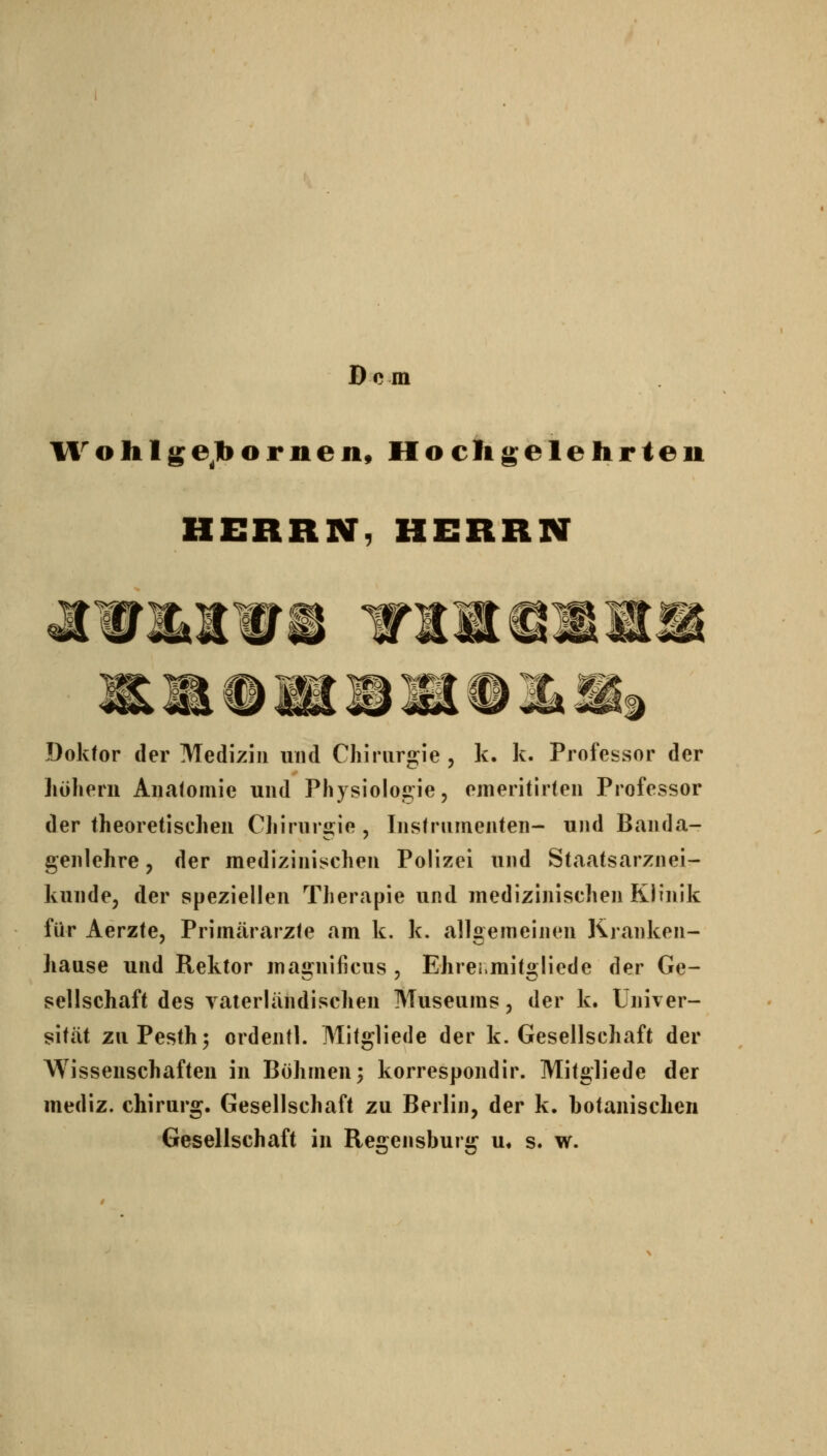 Dem Ifohlge^lbornen, Hocligelehrleu HERRN, HERRN -l- m m m Doktor der Medizin und Chirurgie, k. k. Professor der liöhern Autatomie und Physioloc^ie, emeritirten Professor der theoretischen Chirurgie, Instrumenten- und Banda- genlehre , der medizinischen Polizei und Staatsarznei- kunde, der speziellen Therapie und medizinischen Klinik für Aerzte, Primärarzte am k. k. allgemeinen Kranken- hause und Rektor ma2:nificus , Ehrei.mit2:liede der Ge- Seilschaft des yaierländischen Museums, der k. Univer- sität zuPesth^ ordentl. Mitgliede der k. Gesellschaft der Wissenschaften in Böhmen 3 korrespondir. Mitgliede der mediz. chirurg. Gesellschaft zu Berlin, der k. botanischen Gesellschaft in Regensburg u« s. w.