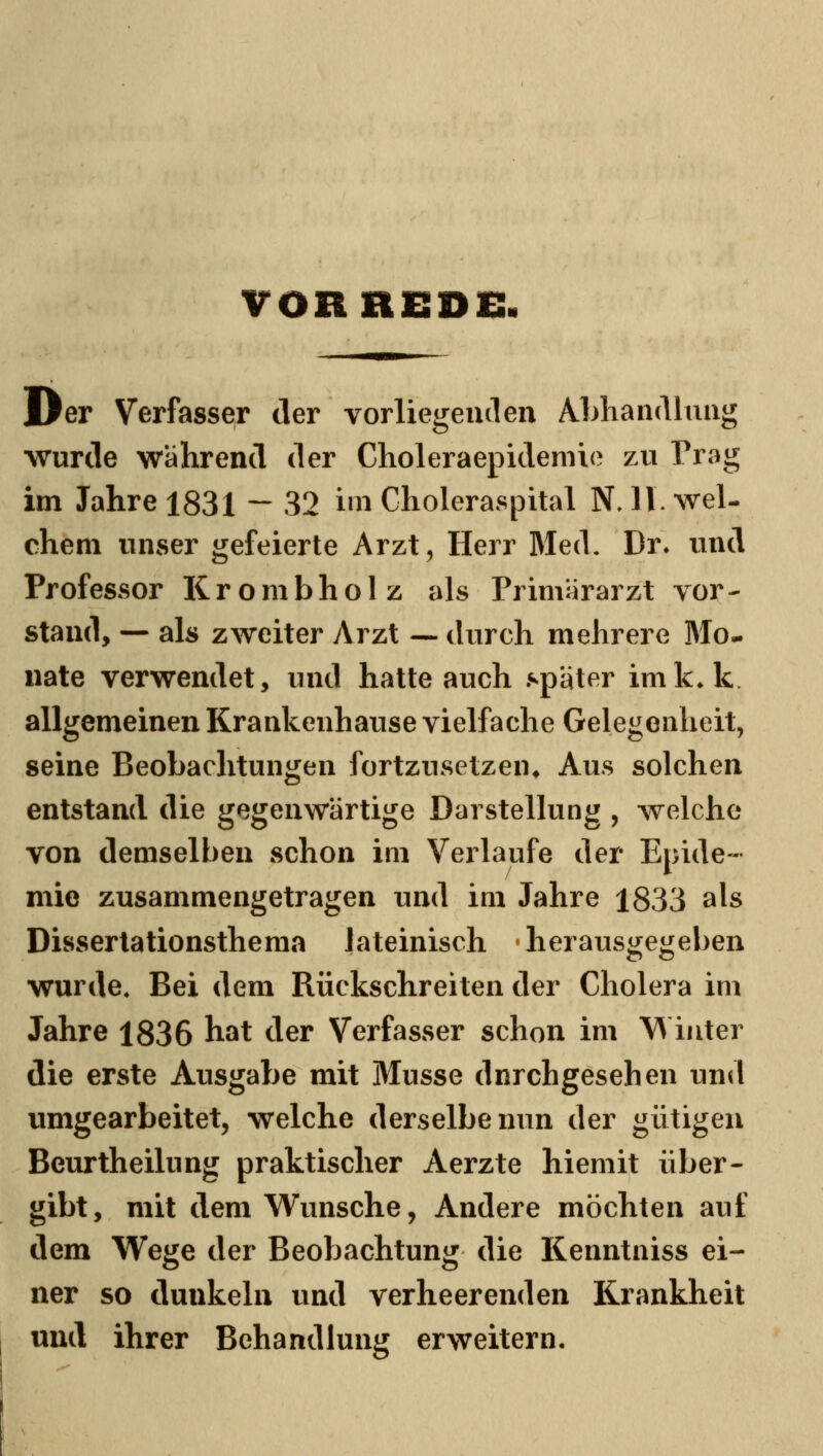 VORBESDC Der Verfasser der vorliegenden Abhandlung wurde während der Choleraepidemie zu Prag im Jahre 1831 — 32 i»n Choleraspital N, 11. wel- chem unser gefeierte Arzt, Herr Med, Dr^ und Professor Krombholz als Primärarzt vor- stand, — als zweiter Arzt — durch mehrere Mo- nate verwendet, und hatte auch später imk*k. allgemeinen Krankenhause vielfache Gelegenheit, seine Beobachtungen fortzusetzen^ Aus solchen entstand die gegenwärtige Darstellung , welche von demselben schon im Verlaufe der Epide- mie zusammengetragen und im Jahre 1833 als Dissertationsthema lateinisch • herausgegeben wurde. Bei dem Rückschreiten der Cholera im Jahre 1836 hat der Verfasser schon im W iuter die erste Ausgabe mit Müsse dnrchgesehen und umgearbeitet, welche derselbe nun der gütigen Beurtheilung praktischer Aerzte hiemit über- gibt, mit dem Wunsche, Andere möchten auf dem Wege der Beobachtung die Kenntniss ei- ner so dunkeln und verheerenden Krankheit und ihrer Behandlung erweitern-