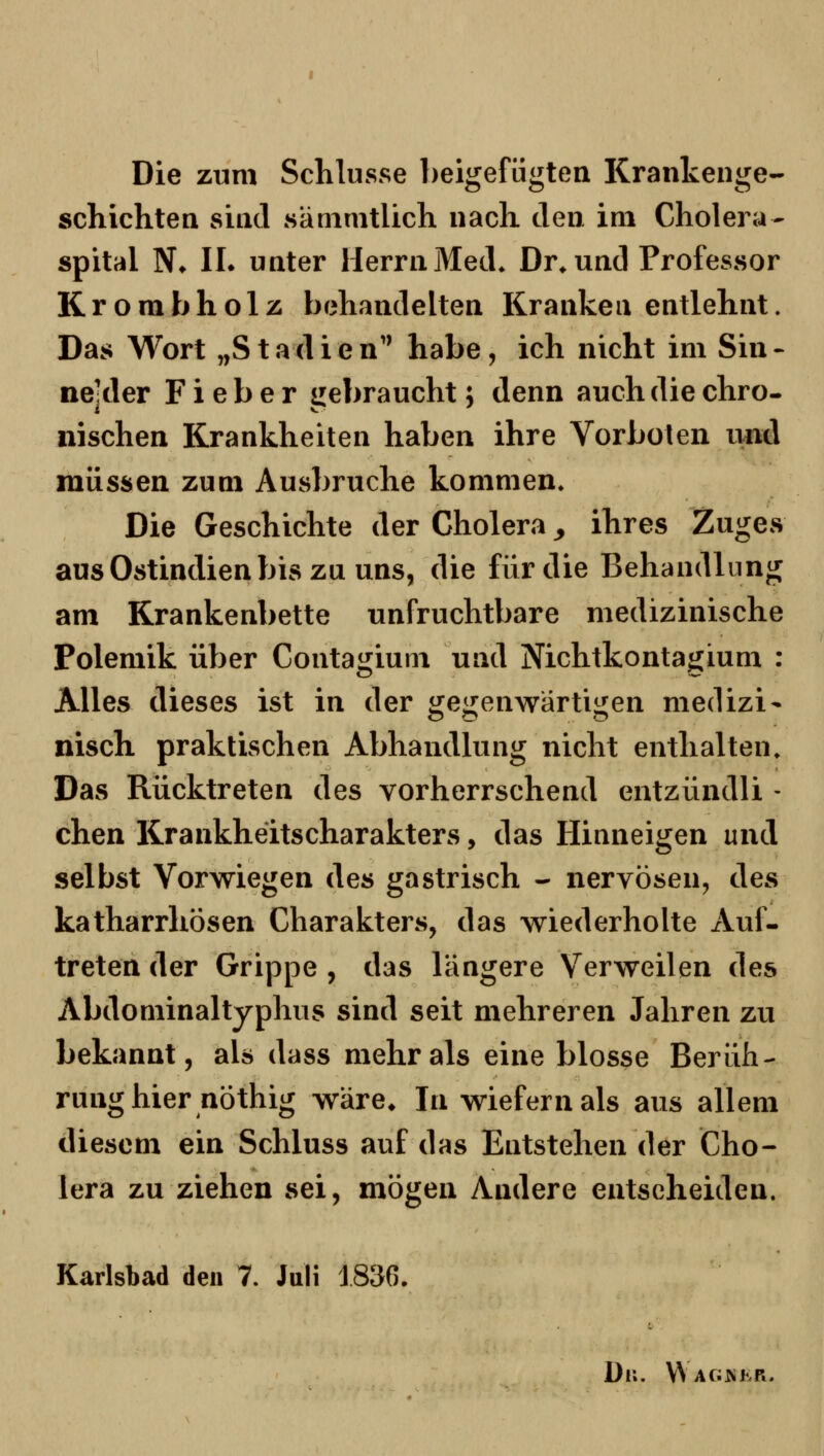 Die zum Schlüsse beigefügten Krankenge- schichten sind sänimtlich nach den im Cholera- spital N* IL unter Herrn Med* Dr^ und Professor Krorabholz behandelten Kranken entlehnt. Das Wort „Stadien'' habe, ich nicht im Sin- nelder Fieber uebraucht; denn auch die chro- nischen Krankheiten haben ihre Vorboten und müssen zum Ausbruche kommen. Die Geschichte der Cholera ^ ihres Zuges aus Ostindien bis zu uns, die für die Behandlung am Krankenbette unfruchtbare medizinische Polemik über Contagium und Nichtkontagium : Alles dieses ist in der gegenwärtigen medizi- nisch praktischen Abhandlung nicht enthalten. Das Rücktreten des vorherrschend entzündli - chen Krankheitscharakters, das Hinneigen und selbst Vorwiegen des gastrisch - nervösen, des katharrhösen Charakters, das wiederholte Auf- treten der Grippe , das längere Verweilen des Abdominaltyphus sind seit mehreren Jahren zu bekannt, als dass mehr als eine blosse Berüh- rung hier nöthig wäre* In wiefern als aus allem diesem ein Schluss auf das Entstehen der Cho- lera zu ziehen sei, mögen Andere entscheiden. Karlsbad den 7. Juli 1836. Di;. W AG>iKR.