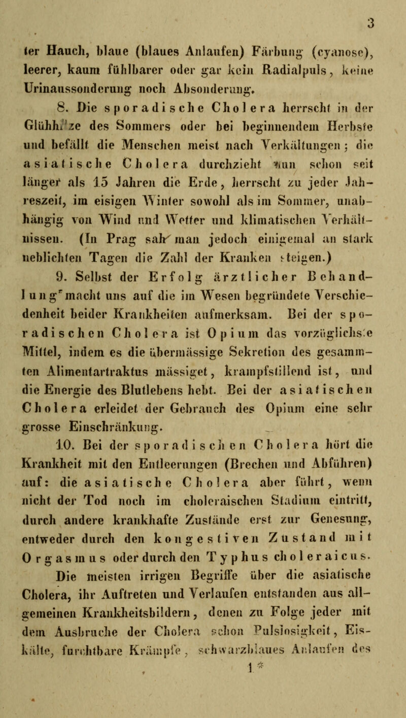 ler Hauch, blaue (blaues Anlaufen) Färbuni^ (cyanosc), leerer, kaum fühlbarer oder gar kein Radialpuls, keine Urinaussonderung noch Absonderung» 8. Die sporadische Cholera herrscht in der Glühhi'ze des Sommers oder bei beginnendem Herbste und befällt die Menschen meist nach Yerkältungen : die asiatische Cholera durchzieht ^lun schon reit länger als 15 Jahren die Erde, herrscht zu jeder Jah- reszeit, im eisigen A\ inier sowohl als im Sommer, unab- hängig von Wind und Wetter und klimatischen Verhält- nissen. (In Prag sah- man jedoch einigemal an stark iieblichten Tagen die Zahl der Kranken j teilen.) 9. Selbst der Erfolu: ärztlicher Beb and- ] ungemacht uns auf die im Wesen begründete Verschie- denheit beider Krankheiten aufmerksam. Bei der spo- radischen Cholera ist Opium das vorzüglichste Mittel, indem es die übermässige Sekretion des gesamm- ien Alimentartraktus mässiget, krampfstillend ist, und die Energie des Blutlebens hebt. Beider asiatischen Cholera erleidet der Gebrauch des Opium eine sehr grosse Einschränkung. iO. Bei der s p o r a d i s c ]i e n Cholera hört die Krankheit mit den Entleerungen (Brechen und Abführen) auf: die a si a ti seh e Cholera aber führt, wenn nicht der Tod noch im choleraischen Stadium eintritt, durch andere krankhafte Zustände erst zur Genesung, entweder durch den kongestiven Zustand mit Orgasmus oder durch den Typhus choleraicus- Die meisten irrigen Begriffe über die asiatische Cholera, ihr Auftreten und Verlaufen entstanden aus all- gemeinen Kranldieitsbüdern, denen zu Folge jeder mit dein Ausbruche der Cholera pchon Pulslosigkeit, Eis- kälte, furrJitbare Kräurpfe , sihvvarzbLaues ArJarJVn des 1 ^