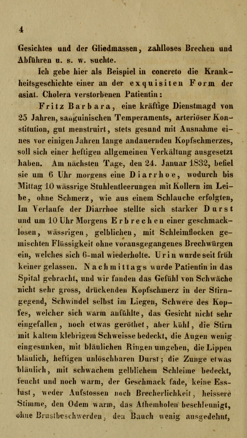 Gesichtes und der Gliedinassen, zalüloses Breclieu uud Ab fühl eu u. s. w. suchte. Ich gebe hier als Beispiel in concreto die Krank- heitsgeschichte einer an der exquisiten Form der asiat. Cholera verstorbenen Patientin: Fritz Barbara, eine kräftige Dienstmagd von 25 Jahren, sanguinischen Temperaments, arteriöser Kon-^ stitution, gut menstruirt, stets gesund mit Ausnahme ei- nes vor einigen Jahren lange andauernden Kopfschmerzes, soll sicli einer heftigen allgemeinen Yerkältung ausgesetzt haben. Am nächsten Tage, den 24. Januar 1832, befiel sie um 6 Uhr morgens eine Diarrhoe, wodurch bis Mittag 1.0 wässrige Stuhlentleerungen mit Kollern im Lei- be, ohne Schmerz, wie aus einem Schlauche erfolgten, Im Verlaufe der Diarrhoe stellte sich starker Durst und um 10 Uhr Morgens Erbrechen einer geschmack- losen , wässrigen, gelblichen, mit Schleimflocken ge- mischten Flüssigkeit ohne vorausgegangenes Brechwürgeii ein, welches sich 6-mal wiederholte. Urin wurde seit früli keiner gelassen. N a c h m i 11 a gs wurde Patientin in das Spital gebracht, und wir fanden das Gefühl von Schwäche nicht sehr gross, drückenden Kopfschmerz in der Stirn- gegend, Schwindel selbst im Liegen, Schwere des Kop- fes, welcher sich warm anfühlte, das Gesicht nicht sehr eingefallen , noch etwas geröthet, aber kühl, die Stirn mit kaltem klebrigejn Schweisse bedeckt, die Augen wenig eingesunken, mit bläulichen Ringen umgeben, die Lippen bläulich, heftigen unlöschbaren Durst; die Zunge etwas hläuiiih, mit schwachem gelblichem Schleime bedeckt, feucht und noch warm, der Geschmack fade, keine Ess- lusl, weder Aufstossen noch ßrecherlichkeit, heissere Stimme, den Odem warm, das Athemholen beschleunigt, ohne Brustbeschwerden, den Bauch wenig ausgedehnt,