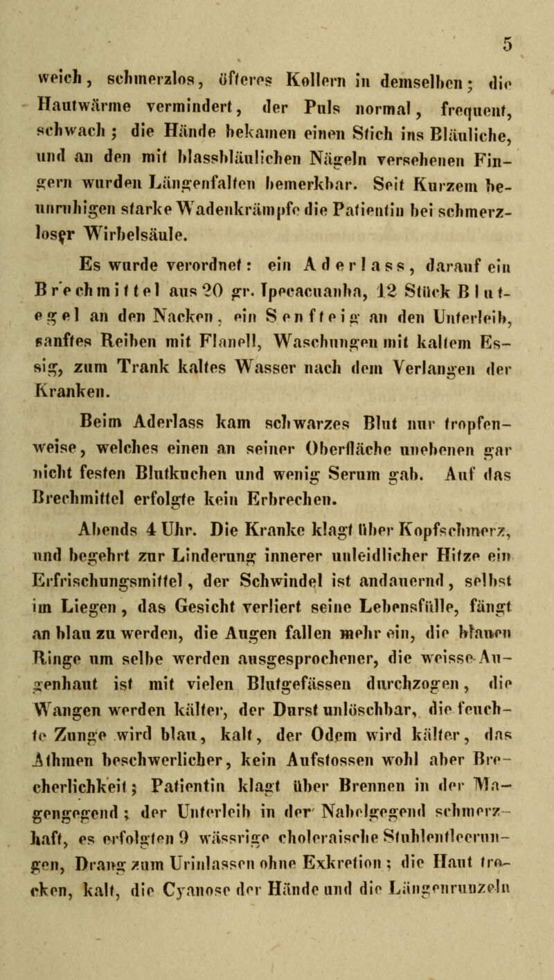 weich, schmerzlos, of/eres Kollern in demselben; die Hautwärme vermindert, der Puls normal, frequent, schwach ; die Hände bekamen einen Stich ins Bläuliche, und an den mit blassbläulichen Näjreln Tersehenen Fin- alem wurden Län2:enfalten bemerkbar. Seit Kurzem be- unruhigen starke Wadenkrämpfe die Patientin bei schmerz- loser Wirbelsäule. Es wurde verordnet: ein A d e r 1 a s s , darauf ein B r'e eh m i 11 e 1 aus 20 <rr. Tpecacuanba, 12 Stück Blut- egel an den Nacken, pin Senfteig an den Unterleib, sanftes Reiben mit Flanell, Waschungen mit kaltem Es- sig, zum Trank kaltes Wasser nach dem Verlangen der Kranken. Beim Aderlass kam schwarzes Blut nur tropfen- weise, welches einen an seiner Oberfläche unebenen gar nicht festen Blutkuchen und wenig Serum gab. Auf das Brechmittel erfolgte kein Erbrechen. Abends 4 Uhr. Die Kranke klagt über Kopfschmerz, und begehrt zur Linderung innerer unleidlicher Hitze ein Erfrischungsmittel, der Schwindel ist andauernd, selbst im Liegen, das Gesicht verliert seine Lebensfülle, fängt an blau zu werden, die Augen fallen mehr ein, die Hauen Ringe um selbe werden ausgesprochener, die weisse^Au- genhaut ist mit vielen Blutgefässen durchzogen, die Wangen werden kälter, der Durst unlöschbar, die feuch- te Zunge wird blau, kalt, der Odem wird kälter, das Athmen beschwerlicher, kein Aufstossen wohl aber Bre- cherlichkeit 5 Patientin klagt über Brennen in der Ma- gengegend ; der Unterleib in der Nabelgegend schmerz- haft, es erfolgten 9 wässrige choleraische Stuhlentleerun- gen, Draug;!um Urinlassen ohne Exkretion ; die Haut tia^ cken, kalt, die Cyanose der Hände und die Längenrunzehi