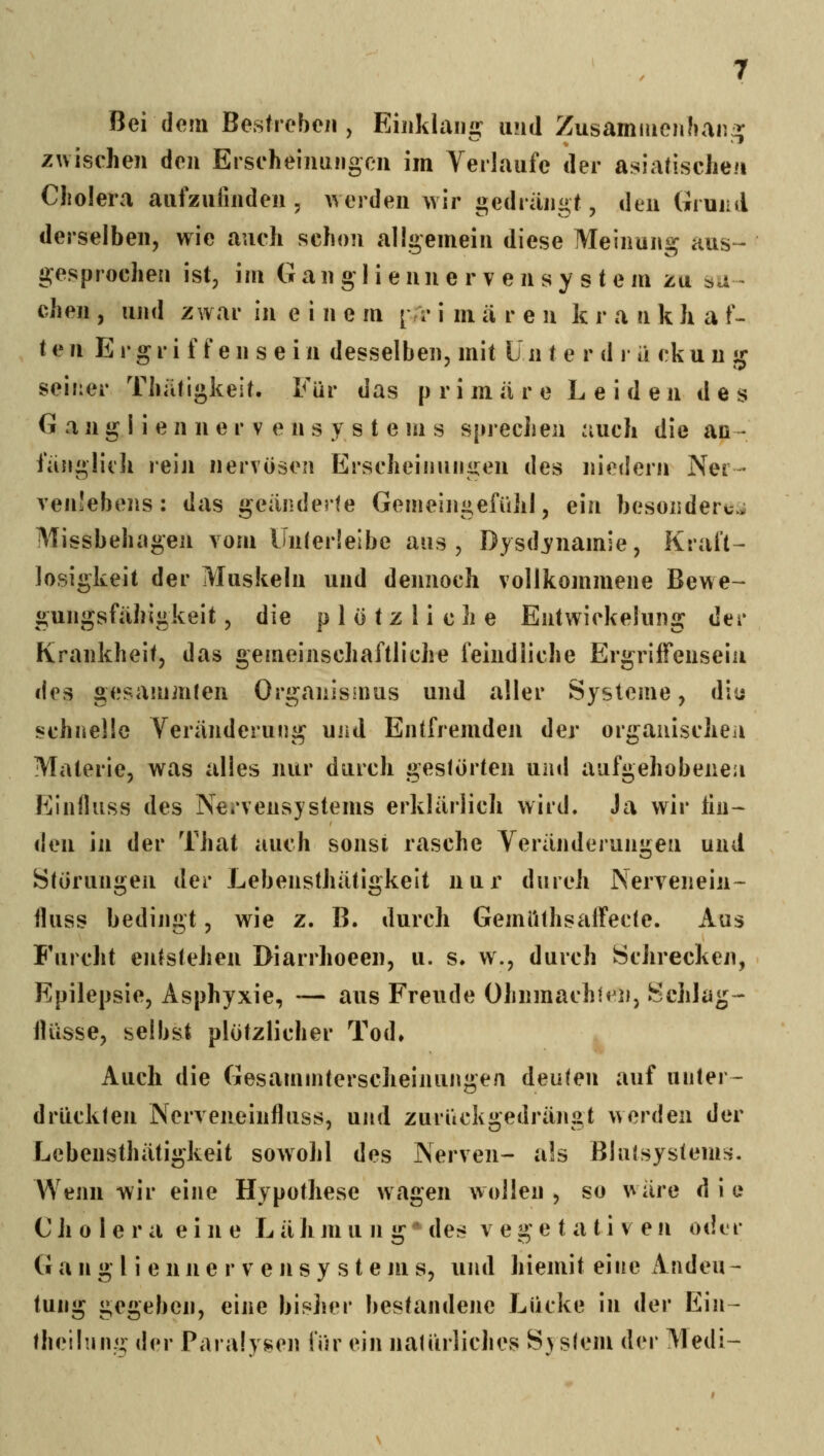 Bei dem Bestreben, Eiiiklaiii» und Zusammenhang^ zwischen den Erscheinungen im Verlaufe der asiatischen Cholera aufzufinden, ^verden Avir ii;edrangt, den Grund derselben, wie auch schon allgemein diese Meinung aus- gesprochen ist, im Gan gI i e nn e r v e n s y s t e m zu su- chen , und zwar in einem [ ri- i m ii r e u k r a n k h a f- t e n E !• g r i f f e n s e i n desselben, mit U n t e r d r ii ck u u ic seiner Thätigkeit, Für das primiire Leiden des G a n g I i e n n e r V e n s y s t e m s sprecJien auch die ao - fiingliili reiji nervösen Erscheinungen des niedern Ner- ven'ebens: das geänderte Genieini^efühl, ein besonderc-j iMissbehagen vom Unrerlelbe aus, Dysd^namie, Kraft^ losigkeit der Muskeln und dennoch vollkommene Bewe- gungsfiihigkeit, die plötzliche Entwickelung der Krankheit, das geineinschaftliche feindliche Ergriffeuseiii des gesanimten Organismus und aller Systeme, diu schnelle Veränderung und Entfremden der orgaiüscheii Materie, was alles nur durch gestörten und aufgehobene;! Kinfluss des Nervensystems erklärlich wird. Ja wir lin- den in der That auch sonst rasche Veränderungen und Störungen der Lebensthätigkelt nux' durch Nervenein- fluss bedingt, wie z. B. durch Gemi'ithsaiFecte. Aus Furcht entstehen Diarrhoeen, u. s. w., durch Schrecken, Epilepsie, Asphyxie, -— aus Freude ühnmachh^n, Schlüge iU'isse, selbst plötzlicher Tod, Auch die Gesammterscheinungen deuten auf unter- drückten Nerveneinfluss, und zurückgedrängt werden der Lebensthätigkelt sowohl des Nerven- als ßlutsystems. AVenn wir eine Hypothese wagen wollen, so wäre die Cholera eine L ä Ji m u n g ** des vegetativen oder G a n g l i e n n e r V e n s y s t e m s, und hiemit eine iVndeu- tung gegeben, eine bisher bestandene Lücke in der Ein- theilung der Paralysen l'ür ein natürliches S)s(em der Medi-