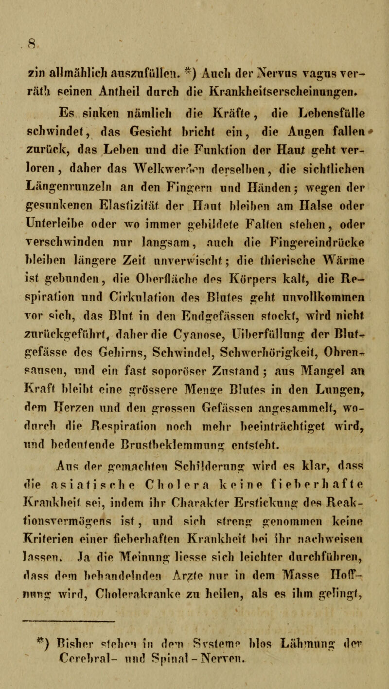 zln allmählich auszufüllen. ^) Auch der Nervus vagus ver- rüüi seinen Antheil durch die Krankheitsersclieinungen* Es sinken nämlich die Kräfte, die Lebensfülle schwindet, das Gesicht bricht ein, die Augen fallen zurück, das Leben und die Funktion der Haut geht Ter- loren 5 daher das WelkwerrVn derselben, die sichtlichen Längenrunzeln an den Fingern und Händen 3 wegen der gesunkenen Elastizität der Hnut bleiben am Halse oder ünterleibe oder wo immer gebildete Falten stehen, oder Terschwinden nur langsam, auch die Fingereindrücke bleiben längere Zeit nnrerwischt; die thierische Wärme ist gebunden, die Oberfläche des Körpers kalt, die Re- spiration und Cirkulation des Blutes geht unvollkommen vor sich, das Blut in den Endgefässen stockt, wird nicht zurückgeführt^ daher die Cyanose, üiberfüllung der Blut« gefässe des Gehirns, Schwindel, Schwerhörigkeit, Ohren^ sausen, und ein fast soporöser Zustand ; aus Mangel an Kraft bleibt eine grössere Men2:e Blutes in den Lungen, dem Herzen und den grossen Gefässen angesammelt, wo- durch die Respiration noch mehr beeinträchtiget wird, und bedeutende Brustbeklemmung entsteht. Aus der gemachten Schilderung wird es klar, dass die a s i a t i s c li e Cholera keine fieberhafte Krankheit sei, indem ihr Charakter Erstickung des Reak- tionsvermögens ist, und sich streng genommen keine Kriterien einer fieberhaften Krankheit bei ihr nachweisen lassen» Ja die Meinung liesse sich leichter durchführen, dr^ss dorn behandelnden Ar^te nur in dem Masse Hoff- nung wird, Cbolerakranke zu heilen, als es ihm gelingt, ^) Bisher steheM in dem Svstemo blos Lähmnng der Cerebral- nnd Spinal-Nerven,