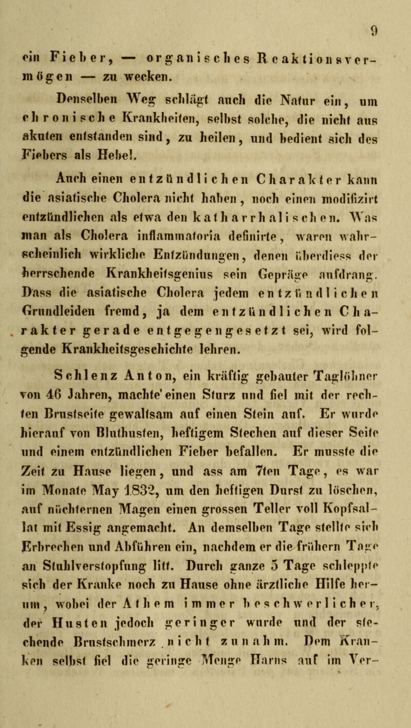 oin Fieber, — o r g a n 5 e c li e s R c a k 11 o ii s v e r^ mögen — zu wecken. Denselben Weg sclilügt auch die Natur ein, um ehronisclie Krankheiten, selbst solche, die nicht aus akuten entstanden sind, zu heilen, und bedient sich des Fiebers als Hebel, Auch einen entzündlichen Charakter kann die asiatische Cholera nicht haben, noch einen modifizirt entzündlichen als etwa den k a t h a r r h al i s ch e n» Was man als Cholera inflammatoria definirte, waren wahr- scheinlich wirkliche Entzündungen, denen überdiess der herrschende Krankheitsgenius sein Gepräge «nufdrang. Dass die asiatische Cholera jedem e n t z ü n d liehen Grundleiden fremd, ja dem entzündlichen C h a- , rakter gerade entgegengesetzt sei, wird fol- gende Krankheitsgeschichte lehren. Schlenz Anton, ein kräftig gebauter Taglobner von 46 Jahren, machte* einen Sturz und fiel mit der rech- ten Brustseite gewaltsam auf einen Stein auf» Er wurde hierauf von Bluthusten, heftigem Stechen auf dieser Seite und einem entzündlichen Fieber befallen- Er musste die Zeit zu Hause liegen, und ass am 7ten Tage, es war im Monate May 1832, um den heftigen Durst zu löschen, auf nüchternen Magen einen grossen Teller voll Kopfsal- lat mit Essig angemacht. An demselben Tage stellte sich jErbrechen und Abführen ein, nachdem er die frühern Toiv^ an Stuhlverstopfnng litt. Durch ganze 5 Tage schleppte sich der Kranke noch zu Hause ohne ärztliche Hilfe her- um , wobei der A t h e m immer beschwerlicher, der Husten jedoch geringer wurde und der ste- chende Brustschmerz nicht zu n a h m. Dem Kran- ken selbst fiel die geringe Mengo Harns auf im Ter-