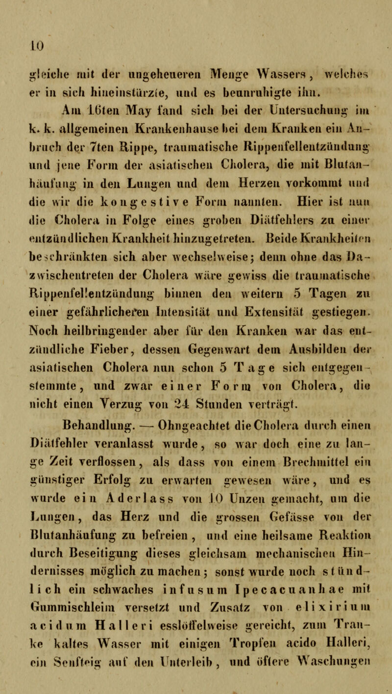 gleiche mit der uiigeheueieu Menge Wassers , welches er in sich hiueiiisüirzie, und es beunruhigte ihn. Am lüten May laiid sich bei der Untersuchung im k* k. allgemeinen Krankenhause bei dem Kranken ein An- bruch der 7ten Rippe, traumatische Rippenfellentzündung und jene Form der asiatischen Cholera, die mit Blutan- häufung in den Lungen und dem Herzen vorkommt und die wir die kongestive Form nannten. Hier ist nun die Cholera in Folge eines groben Diiitfehlers za einer entzündlichen Krankheit hinzugetreten. Beide Krankheiten beschrankten sich aber wechselweise; denn ohne das Da- zwischentreten der Cholera wäre gewiss die traumatische Rippenfellentzündung binnen den weitern 5 Tagen zu einer gefährlichei*en Intensität und Extensität gestiegen» Noch heilbringender aber für den Kranken war das ent- zündliche Fieber, dessen Gegenwart dem Ausbilden der asiatischen Cholera nun schon 5 Tage sich entgegen- stemmte, und zwar einer Form von Cholera, di« nicht einen Verzug von 24 Stunden verträgt. Behandlung. — Ohngeachtet die Cholera durch einen Diätfehler veranlasst wurde, so w ar doch eine zu lan- ge Zeit verflossen, als dass von einem Brechmittel ein günstiger Erfolg zu erwarten gewesen wäre, und es wurde ein Aderlass von 10 Unzen gemacht, um die J^ungen, das Herz und die grossen Gefässe von der Blutanhäufung zu befreien , und eine heilsame Reaktion durch Beseitigung dieses gleichsam mechanischen Hin- dernisses möglich zu machen3 sonst wurde noch s tund- lieh ein schwaches i n f u s u m I p e c a c u a n li a e mit Gummischleim versetzt und Zusatz von elixirium a c i d u m H a 11 e r i essloifelweise gereicht, zum Tran- ke kaltes Wasser mit einigen Tropfen acido Halleri, eiji Senfteig auf deji Unterleib, und öftere Waschungen