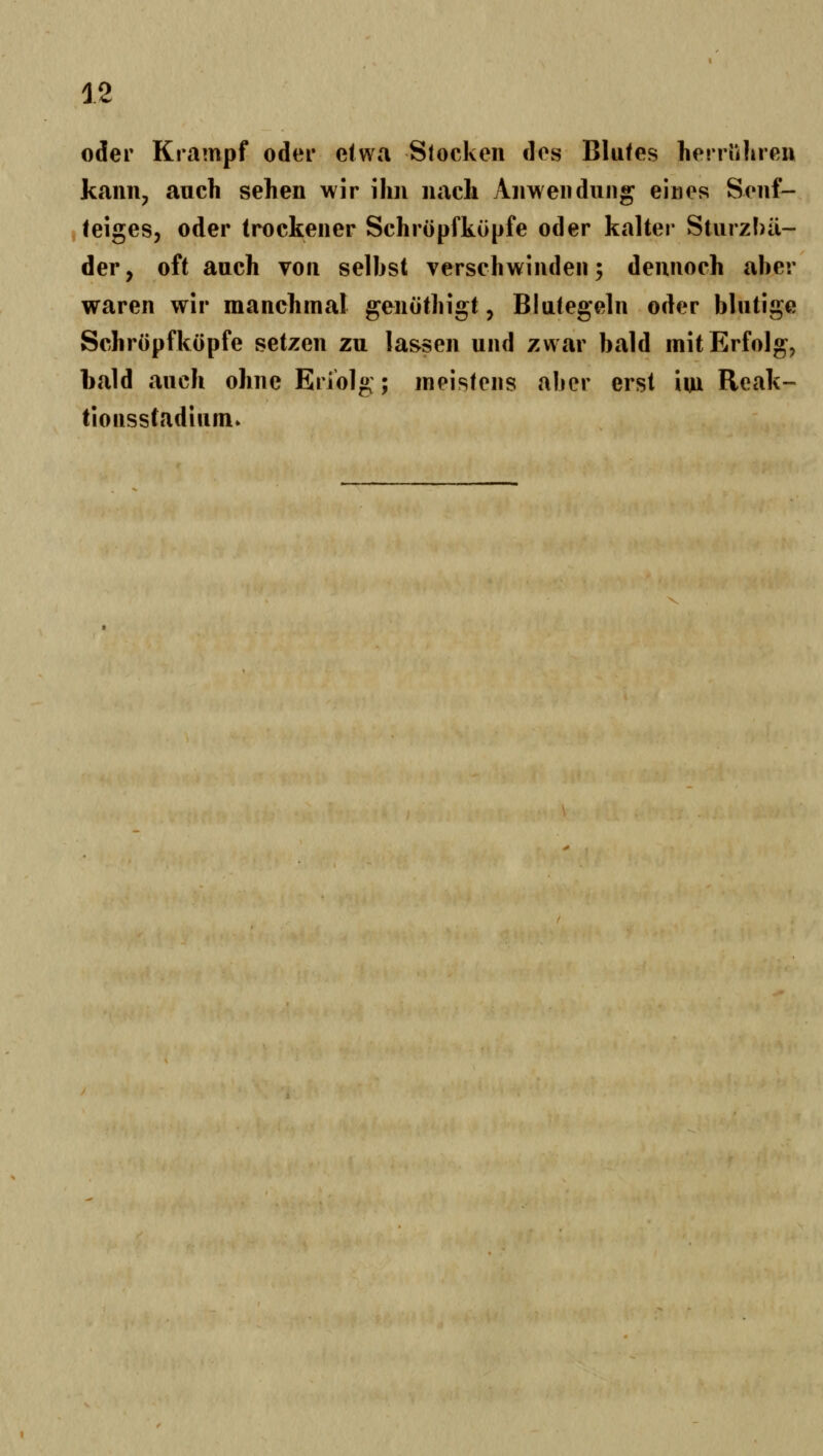 oder Krampf oder etwa Stocken des Blutes herriilireu kann, auch sehen wir ihn nach Anwendung eines Senf— teiges, oder (rockener Schröpfkupfe oder kalter Sturzbä- der, oft auch von selbst verschwinden; dennoch aber waren wir manchmal genothigt, Blutegeln oder blutige Schröpfköpfe setzen zu lassen und zwar bald mit Erfolg, bald auch ohne Eriolg ; meistens aber erst im Reak- tionsstadium»