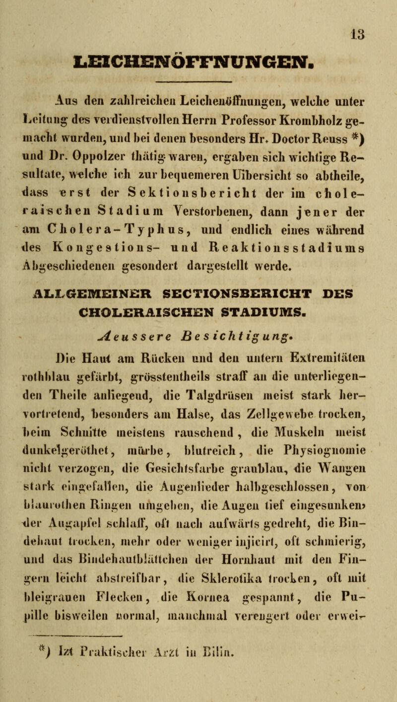 LmCHENÖFFNUNGEN. Aus den zahlreichen Leichenöffnuns:en, welche unter Leitung des verdienstvollen Herrn Professor Krombholz ge- macht wurden, und bei denen besonders Hr. Doctor Reuss *) und Dr. Oppolzer thätig waren, ergaben sich wichtige Re- sultate, welche ich zur bequemeren üibersicht so abtheile, dass lerst der Sektionsbericht der im chole- rai^cheu Stadium Verstorbenen, dann jener der am Cholera-Typhus, und endlich eines während des Kongestions- und Reaktionsstadiums Abgeschiedenen gesondert dargestellt werde. ÄlalvGEMBINBR SECTIONSBERICHT DES CHOLERAISCHEK STADIUMS. -^ettssere Be s ichtigung* Die Haut am Rücken und den untern Extremitäten rothblau gefärbt, grösstentheils straff an die unt^erliegen- den Theile anliegend, die Talgdrüsen jneist stark her- vortretend, besonders am Halse, das Zellgewebe trocken, beim Schnitte meistens rauschend, die Muskeln meist dunkelgeröthet, mürbe, blutreich, die Physiognomie nicht verzogen, die Gesichtsfarbe graublau, die Wangen stark eingefallen, die Augenlieder halbgeschlossen, von blaurothen Ringen umgeben, die Augen tief eingesunken? tler Augapfel schlaff, oft nach aufwärts gedreht, die Bin- deiiaut trocken, mehr oder weniger injicirt, oft schmierig, und das Bindehautblätlclien der Hornliaut mit den Fin- gern leicht abstreifbar, die Sklerotika trocLen, oft mit bleigrauen Flecken, die Kornea gespannt, die Pu- pille bisweilen wormal, manchmal verengert oder ervvei- ^) l'/A Praktischer Ar2t in Eilin.