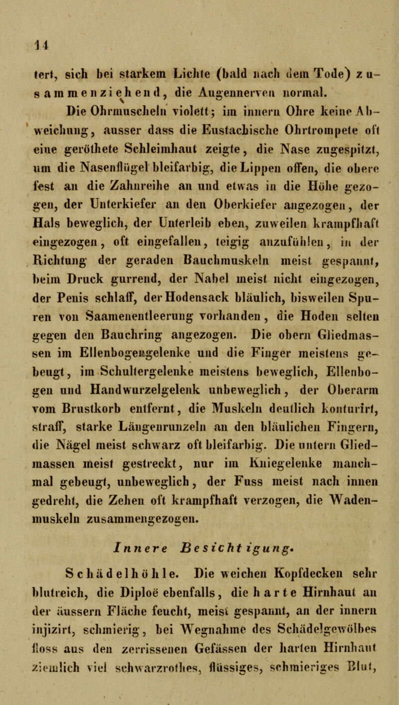 tert, sich bei starkem Lichte (bald mach dem Tode) z q- s a m m e 11 z i e h e 11 (1, die Augeiinerveii normal. Die Ohrmuscheln violett; im innern Ohre keine Ab- * weichnng, ausser dass die Eustachische Ohrtrompete oi't eine geröthete Schleimhaut zeigte, die Nase zugespitzt, um die Nasenflügel bleifarbig, die Lippen offen, die obere f«st an die Zahnreihe an und etwas in die Höhe gezo- gen, der Unterkiefer an den Oberkiefer angezogen, der Hals beweglich, der Unterleib eben, zuweilen krampfhaft eingezogen, oft eingefallen, teigig anzufühlen, in der Richtung der geraden Bauchmuskeln meist gespannt, beim Druck gurrend, der Nabel meist nicht eingezogen, der Penis schlaff, der Hodensack bläulich, bisweilen Spu- ren von Saamenentleerung vorhanden, die Hoden selten gegen den Bauchring angezogen. Die obern Gliedmas- sen im Ellenbogengelenke und die Finger meistens ge- beugt, im Schultergelenke meistens beweglich, Ellenbo- gen und Handwurzelgelenk unbeweglich, der Oberarm vom Brustkorb entfernt, die Muskeln deutlich konturirt, straff, starke Längenrunzeln an den bläulichen Fingern, die Nägel meist schwarz oft bleifarbig. Die untern Glied- massen meist gestreckt, nur im Kniegelenke manch- mal gebeugt, unbeweglich, der Fuss meist nach innen gedreht, die Zehen oft krampfhaft verzogen, die Waden- muskeln zusammengezogeiu Innere Besieht igung^ Schädelhöhle. Die weichen Kopfdecken sehr blutreich, die Diploe ebenfalls, die harte Hirnhaut an der äussern Fläche feucht, meisi gespannt, an der innern injizirt, schmierig, bei Wegnahme des Schädelgewölbes lloss aus den zerrissenen Gefässen der harten Hirnhaut ziemlich viel schwarzrofhes, flüssiges, schmieriges Blut,