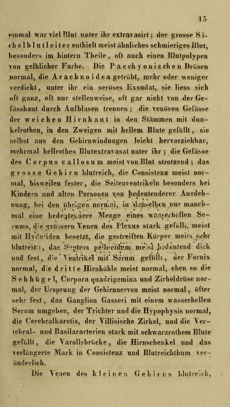 f^iiimal waiTielBlul unter ihr cxtravasirt; der grosse Si- «h e 1 b 1II11 e i ter enthielt meist ähnliches schmieriges iilut, besonders im hintern Theile, oft auch einen Blutpolypen von gelblicher Farbe. Die P a e ch y o n i s ch e n Drüsen normal, die A r a c h n o i d e a getrübt, mehr oder weniger verdickt, unter ihr ein seröses Exsudat, sie liess sich oft ganz, oft nur stellenweise, oft gar nicht von der Ge- i'iisshaut durch Aufblasen trennen; die venösen Gefässe der weichen Hirnhaut in den Stämmen mit dun- kelrothen, in den Zweigen mit hellem Blute gefüllt, sie selbst aus den Gehirnwindungen leicht hervorziehbar, mehrmal hellrothes Blutextravasat unter ihr 5 die Gefässe des Corpus callosum meist von Blut strotzend ; das grosse Gehirn blutreich, die Consii^tenz meist nor- mal, bisweilen fester, die Seitenventrikeln besonders bei Kindern und alten Personen \on bedeutenderer Ausdeh- nuiiff, bei den übrl^eii normal, in >lensell>cn nur manch- mal eine bedeuteiidere Menge eines waßseahcllen Se- ] ums, ()^egrö3sern Venen des Plexus stark gefülli, meist mit Ilydaliden besetzt, die gestreiften Körper meinj^ohr blutre'ici, das S^!?tüi<i pe^li-cichim, meisl bedeutend d\^k und fest, d^e * Yentrikel mit' Serum gefüllt, der Fornix normal, die dritte Hirnhöhle meist normal, eben so die S e h h ü g e 1, Corpora quadrigcmina und Zirbeldrüse nor- mal, der Ursprung der Gehirnnerven meist normal, öfter sehr fest, das Ganglion Gasseri mit einem wasserhellen Serum umgeben, der Trichter und die Hypophysis normal, die Cerebralkarotis, der Villisische Zirkel, und die Ver- lebral- und Basilararterien stark mit schwarzrothem Blute gefüllt, die Varollsbrücke, die Hirnschenkel und das verlän^^erie Mark in Consistenz und Blutreichthum vor- ander) ich» Die Venen des kleinen Gehirns blutreich.