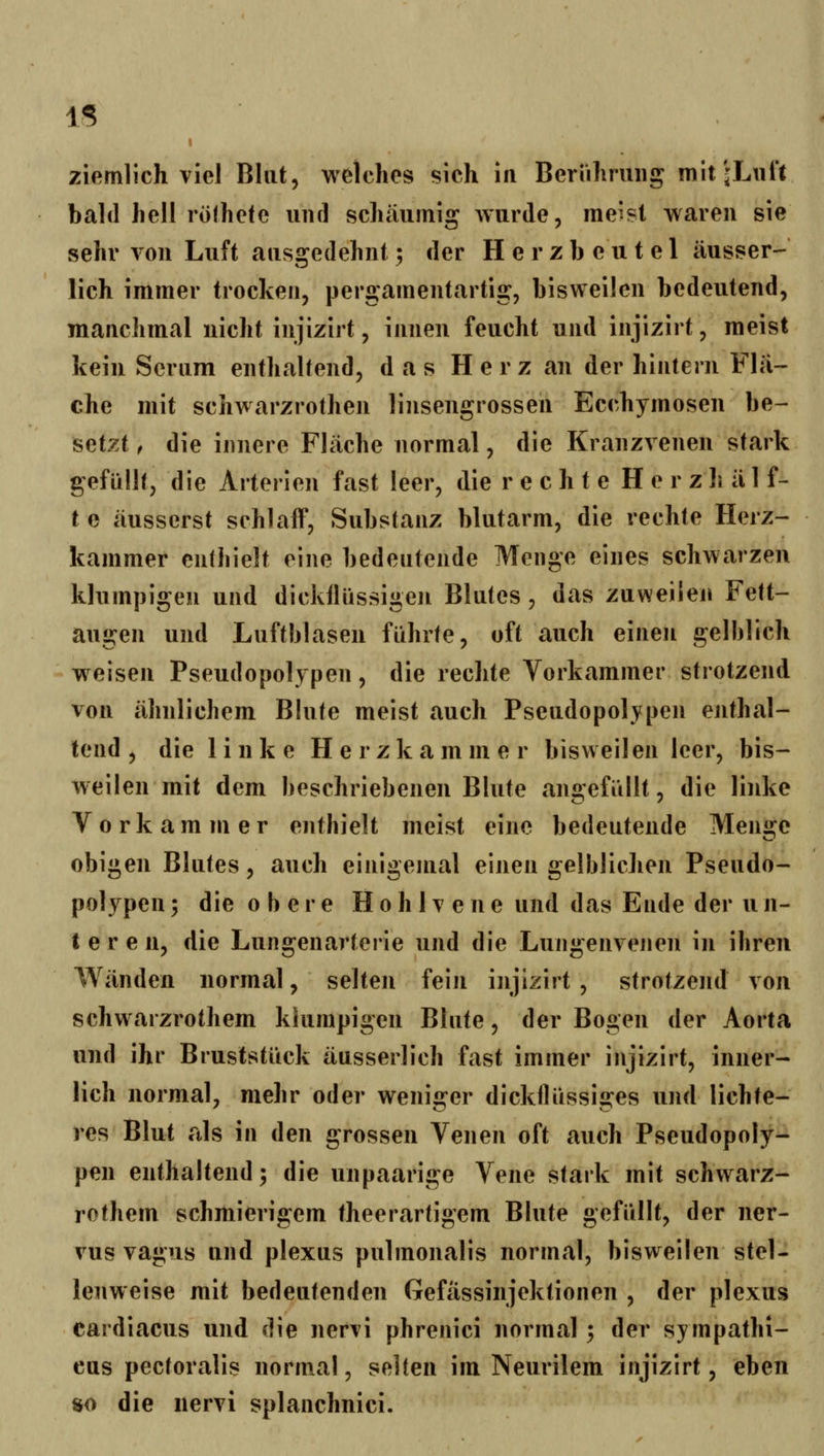 IS ziemlich viel Blut, welches sich in Beriihruiig mit'jLiil't bald hell röfhetc iiiul schäumig Avurde, me'st waren sie sehr von Luft ausgedehnt; der Herzbeutel äusser- lich immer trocken, pergamentartig, bisweilen bedeutend, manchmal nicht injizirt, innen feucht und injizirt, meist kein Serum enthaltend, das Herz an der hintern Fla- che mit schwarzrothen linsengrossen Ecchymosen be- setzt f die innere Fläche normal, die Kranzvenen stark gefüllt, die Arterien fast leer, die r e c h t e H e r z 1j ä 1 f- te äusserst schlaff, Substanz blutarm, die rechte Herz- kammer enthielt eine bedeutende Menge eines schwarzen klumpigen und dickflüssigen Blutes, das zuweilen Fett- augen und Luftblasen führte, oft auch einen gelblich weisen Pseudopolypen, die rechte Vorkammer strotzend von ähnlichem Blute meist auch Pseudopolypen enthal- tend , die linke Herzkammer bisweilen leer, bis- weilen mit dem beschriebenen Blute angefüllt, die linke Vorkammer enthielt meist eine bedeutende Meni»:e obigen Blutes, auch einigemal einen gelblichen Pseudo- polypen ; die 0 b e r e H o h 1 v e n e und das Ende der u n- t e r e n, die Lungenavterie und die Lungenvenen in ihren Wänden normal, selten fein injizirt , strotzend von schwarzrothem klumpigen Blute, der Bogen der Aorta und ihr Bruststück äusserlich fast immer injizirt, inner- lich normal, mehr oder weniger dickflüssiges und lichte- res Blut als in den grossen Venen oft auch Pseudopoly- pen enthaltend; die unpaarige Vene stark mit schwarz- rothem schmierigem theerartigem Blute gefüllt, der ner- vus vagus und plexus pulmonalis normal, bisweilen stel- lenweise mit bedeutenden Gefässinjektionen , der plexus cardiacus und die nervi phrenici normal; der sympathi- cus pectoralis norm.al, selten im Neurilem injizirt, eben 80 die nervi splanchnici.