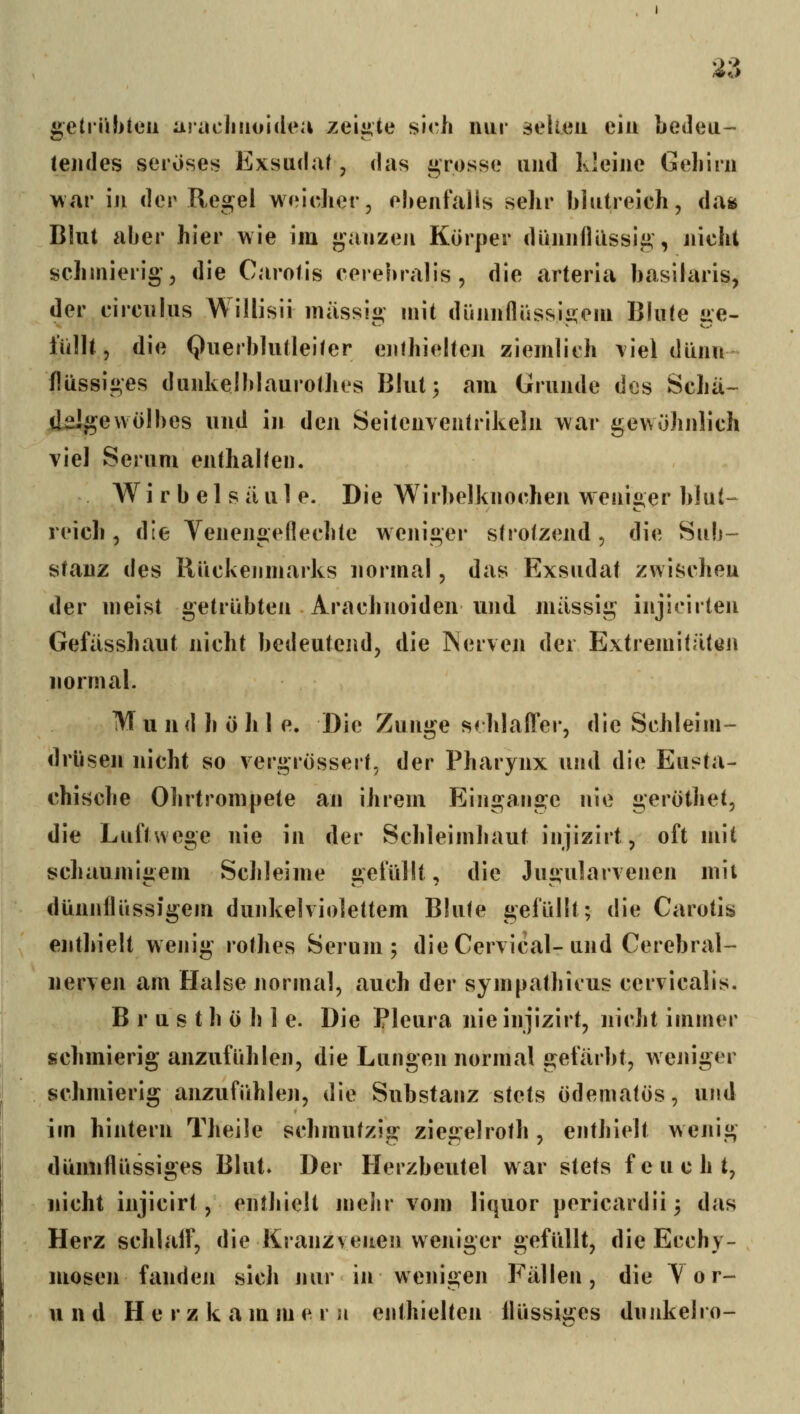 2^> getriilituii araclniolclea zeii*te sicli nur äelteu eiu bedeu- tendes seröses Exsudaf, das ö;rosse und kleine Gehirn war in der Regel weldicr, oNenfalis sehr blutreich, da^ Blut aber hier wie im «ganzen Körper diinniUissiii,, nicht schmierig', die Carotis cerehralis, die arteria basilaris, der circiilus Willisii massig mit dünnflüssigem Blute ge- füllt, die Querblutleiter enthielteji ziemlich \iel dünn- flüssiges dunkelblaurothes Blut 3 am Grunde des Schii-- «ddlgevvölbes und in den Seitcnventrikeln war gewöhnlich viel Serum enthalten. Wirbelsäule. Die Wirbelknochen w'enii>er b!u(-- CT* reich , die Venengeflechte weniger strotzend , die Sub- stanz des Rückenmarks normal, das Exsudat zwischen der meist getrübten Arachnoiden und massig injioirten Gefiisshaut nicht bedeutend, die Nerven der Extremitäten normal. M u n d h ö h I e. Die Zunge sf hlafTer, die Schleim- drüsen nicht so vergrössert, der Pharynx und die Eusta- chische Ohrtrompete an ihrem Eingange nie geröthet, die Luftwege nie in der Schleimhaut injizirt, oft mit schaumiiiem Schleime i>,efüllt, die Jui>ularvenen mit dünjiflüssJgem dunkelviolettem Blute gefüllt; die Carotis enthielt wenig rothes Serum; die Cervical-und Cerebral- nerven am Halse normal, auch der sympathicus cervicalis. Brusthöhle. Die Pleura nie injizirt, nicht immer schmierig anzufühlen, die Lungen normal gefärbt, weniger schmierig anzufühlen, die Substanz stets ödematös, und im hintern Theile schmutzig ziegelroth , enthielt wenig dünnflüssiges Blut. Der Herzbeutel war stets feucht, nicht injicirl, enthielt mehr vom liquor pericardii^ das Herz schlalf, die Kranzvenen weniger gefüllt, die Ecchy- mosen fanden sich jiur in wenigen Fällen, die Tor-