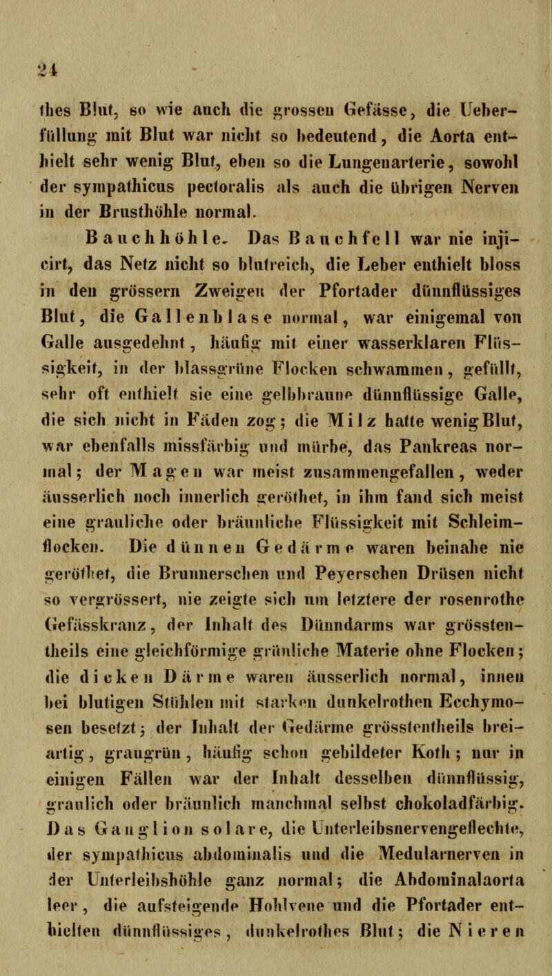 thes Blut, so wie auch die ^rosseu Gefässe, die Ueber- füllung: mit Blut war nicht so bedeutend, die Aorta ent- hielt sehr wenig Blut, eben so die Lungenarterie, sowohl der synipathicus pectoralis als auch die Übrigen Nerven in der Brusthöhle normal. Bauchhöhle^ Das B a u e h f e H war nie inji- cirt, das Netz nicht so blutreich, die Leber enthielt bloss iu den grössern Zweigen der Pfortader dünnflüssiges Blut, die Gallenblase normal, war einigemal von Galle ausgedehnt, häufig mit einer wasserklaren Flüs- sigkeit, in der blassgrüne Flocken schwammen, gefüllt, sehr oft enthielt sie eine gelbbraune dünnflüssige Galle, die sich nicht in Fäden zog; die Milz hatte wenigBlut, war ebenfalls missfärbig und mürbe, das Pankreas nor- mal; der Magen war meist zusammengefallen, weder äusserlich noch innerlich geröthet, in ihm fand sich meist eine grauliche oder bräunliche Flüssigkeit mit Schleim- flocken. Die d ü n n e n G e d ä r m e waren beinahe nie gerötliet, die Brunnerschen und Peyerschen Drüsen nicht so vergrössert, nie zeigte sich um letztere der rosenrothe Gefässkranz, der Inhalt des Dünndarms war grössten- theils eine gleichförmige grünliche Materie ohne Flocken; die dicken Da r m e waren äusserlich normal, innen bei blutigen Stühlen mit starken dunkelrothen Ecchymo- sen besetzt 5 der Inhalt der Gedärme grösstentheils brei- artig , graugrün , häufig schon gebildeter Koth ; nur in einigen Fällen war der Inhalt desselben dünnflüssig, graulich oder bräunlich manchmal selbst chokoladfärbig* Das Ganglion solar e, die Ünterleibsnervengeflechte, lier synipathicus abdomijialis und die Medularnerven in der Unterleibshöhle ganz normal; die Abdominalaorta leer , die aufsteigende Hohhene und die Pfortader ent- hielten diinnfliissiges , dnnkelrothes Blut; die N i e r e n