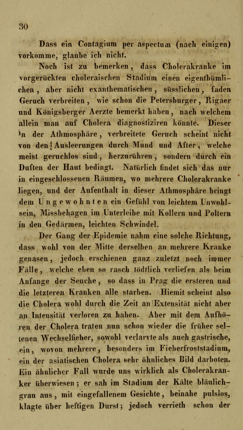 Dass ein Contagium per a?pectam (nach einigen) vorkomme, glaube ich nicht. Noch ist zu bemerken, dass Cholcrakranke im vorgerückten choleraischen Stadium einen eigenthümli- chen , aber nicht exanthematischen , süsslichen, faden Geruch verbreiten, wie schon die Petersburger, Rigaer und Königsberger Aerzte bemerkt haben, nach welchem allein man auf Cholera diagnostiziren könnte. Dieser ^n der Athmosphäre, verbreitete Geruch scheint nicht von den I Ausleerungen durch Mund und After, welche meist geruchlos sind, herzurühren , sondern durch ein Duften der Haut bedingt» Natürlich findet sich das nur in eingeschlossenen Räumen, wo mehrere Cholerakranke liegen, und der Aufenthalt in dieser Athmosphäre bringt dem Ungewohnten ein Gefühl von leichtem Unwohl- sein, Missbehagen im Unterleibe mit Kollern und Poltern in den Gedärmen, leichten Schwindel. Der Gang der Epidemie nahm eine solche Richtung, dass wohl von der MiUe derselben an mehrere Kranke genasen, jedoch erschienen ganz zuletzt noch immer Fälle, .welche eben so rasch tödtlich verliefen als beim Anfange der Seuche, so dass in Prag die ersteren und die letzteren Kranken alle starben. Hiemit scheint also die Cholera wohl durch die Zeit an'Extensität nicht aber an Intensität verloren zu haben* Aber mit dem Aufhö- ren der Cholera traten nun schon wieder die früher sel- tenen Wechsellieber, sowohl verlarvte als auch gastrische, ein, wovon mehrere ^ besonders im Fieberfroststadium, ein der asiatischen Cholera sehr ähnliches Bild darboten. Ein ähnlicher Fall wurde uns wirklich als Cholerakran- ker überwiesen; er sah im Stadium der Kälte bläulich- grau aus, mit eingefallenem Gesichte, beinahe pulslos, klagte über heftigen Durst 3 jedoch verrieth schon der