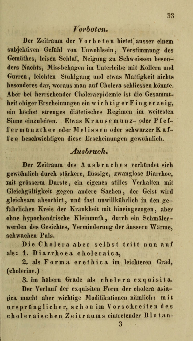 Vorholen. Der Zeitraum der Vorboten bietet ausser einem subjektiven Gefühl von Unwohlsein, Verstimmung des Gemüthes, leisen Schlaf, Neigung zu Schweissen beson- ders Nachts, Missbehagen im Unterleibe mit Kollern und Gurren, leichten Stuhlgang und etwas Mattigkeit nichts besonderes dar, woraus man auf Cholera schliessen könnte. Aber bei herrschender Choleraepidemie ist die Gesammt- heit obiger Erscheinungen ein wichtigerFin gerzeig, ein höchst strenges diätetisches Regimen im weitesten Sinne einzuleiten. Etwas Krausemünz- oder Pfef- fermünzthee oder Melissen oder schwarzer Kaf- fee beschwichtigen diese Erscheinungen gewöhnlich. Ausbruch. Der Zeitraum des Ausbruches verkündet sich gewöhnlich durch stärkere, flüssige, zwanglose Diarrhoe, mit grösserm Durste, ein eigenes stilles Verhalten mit Gleichgültigkeit gegen andere Sachen, der Geist wird gleichsam absorbirt, und fast unwillkührlich in den ge- fährlichen Kreis der Krankheit mit hineingezogen, aber ohne hypochondrische Kleinmuth, durch ein Schmäler- werden des Gesichtes, Verminderung der äussern Wärme, schwachen Puls. Die Cholera aber selbst tritt nun auf als: 1. D i a r r h 0 e a c h o 1 e r a i c a, 2* als Forma erethica im leichteren Grad, (cholerine.) 3. im höhern Grade als cholera exquisit a. Der Verlauf der exquisiten Form der cholera asia- tica macht aber wichtige Modifikationen nämlich: mit ursprünglicher, schon im Vorschreiten des choleraischen Zeitraums eintretender B1 u t a n- 3