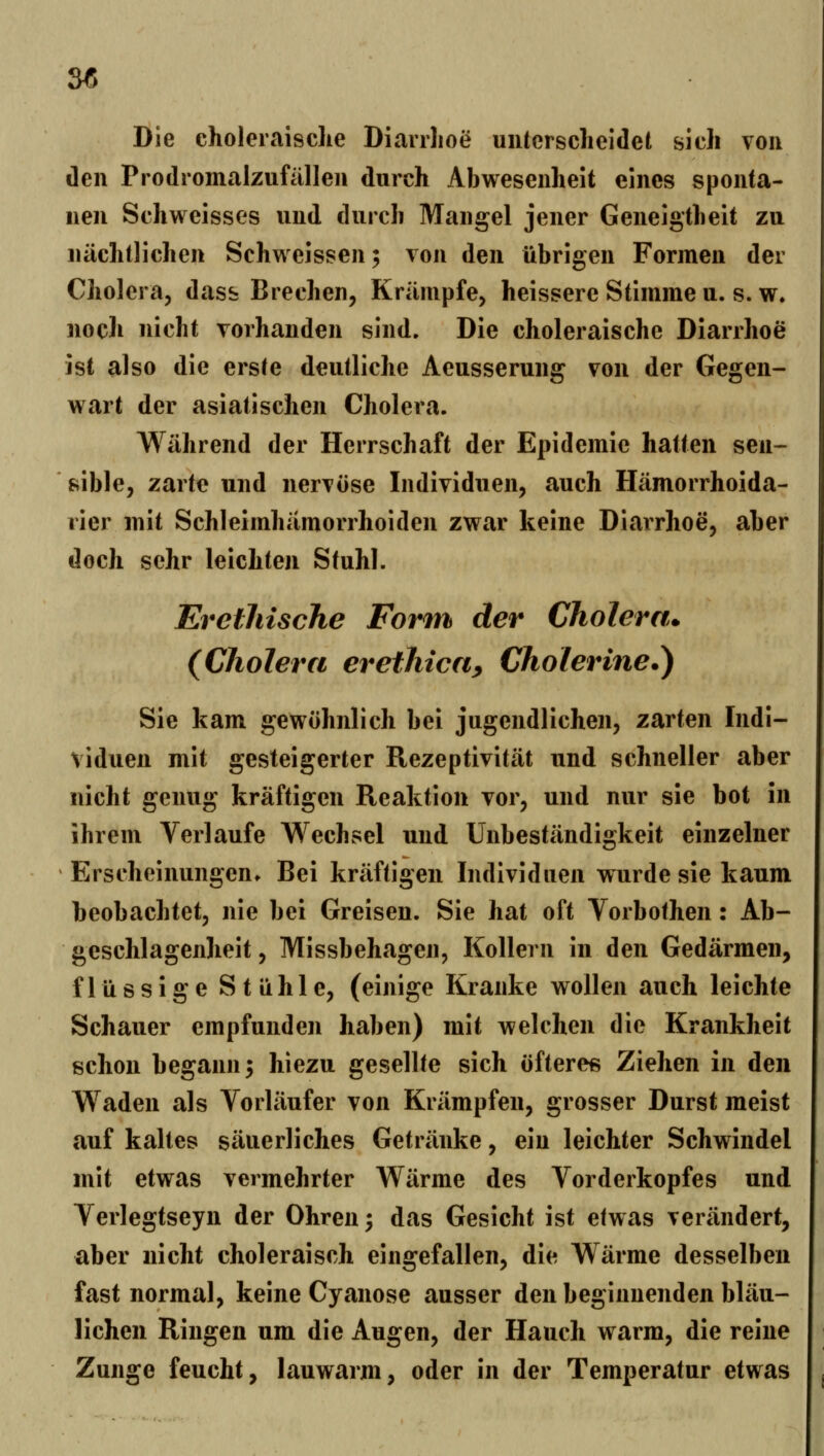 3« Die choleraisclie Diarrhoe uiitcrscheidei sich von den Prodromalzufällen durch Abwesenheit eines sponta- nen Schweisses und durch Mangel jener Geneigtheit zu nächtlichen Schweissen; von den übrigen Formen der Cholera, dass Brechen, Krämpfe, heissere Stimme u. s. w. noch nicht vorhanden sind. Die choleraische Diarrhoe ist also die erste deutliche Aeusserung von der Gegen- wart der asiatischen Cholera. Während der Herrschaft der Epidemie hatten sen- sible, zarte und nervöse Individuen, auch Hämorrhoida- rier mit Schleimhämorrhoiden zwar keine Diarrhoe, aber doch sehr leichten Stuhl. Erethische Form der Cholera. (Cholera erethica^ Cholerme.) Sie kam gewöhnlich bei jugendlichen, zarten Indi- viduen mit gesteigerter Rezeptivität und schneller aber nicht genug kräftigen Reaktion vor, und nur sie bot in ihrem Verlaufe Wechsel und Unbeständigkeit einzelner Erscheinungen. Bei kräftigen Individuen wurde sie kaum beobachtet, nie bei Greisen. Sie hat oft Vorbothen: Ab- geschlagenlieit, Missbehagen, Kollern in den Gedärmen, flüssige Stühle, (einige Kranke wollen auch leichte Schauer empfunden haben) mit welchen die Krankheit schon begann 5 hiezu gesellte sich öftere« Ziehen in den Waden als Vorläufer von Krämpfen, grosser Durst meist auf kaltes säuerliches Getränke, ein leichter Schwindel mit etwas vermehrter Wärme des Vorderkopfes und Verlegtseyn der Ohren ^ das Gesicht ist etwas verändert, aber nicht choleraisch eingefallen, die Wärme desselben fast normal, keine Cyanose ausser den beginnenden bläu- lichen Ringen um die Augen, der Hauch warm, die reine Zunge feucht, lauwarm, oder in der Temperatur etwas